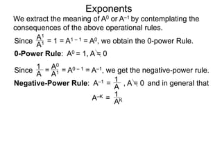 Exponents
Since = 1 = A1 – 1 = A0, we obtain the 0-power Rule.
A1
A1
Since = = A0 – 1 = A–1, we get the negative-power rule.
1
A
A0
A1
Negative-Power Rule: A–1 =
1
A
0-Power Rule: A0 = 1, A = 0
, A = 0
We extract the meaning of A0 or A–1 by contemplating the
consequences of the above operational rules.
and in general that
1
AKA–K =
 