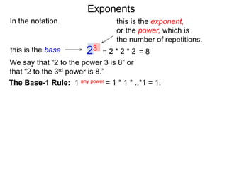 In the notation
= 2 * 2 * 223this is the base
this is the exponent,
or the power, which is
the number of repetitions.
The Base-1 Rule: 1 any power = 1 * 1 * ..*1 = 1.
We say that “2 to the power 3 is 8” or
that “2 to the 3rd power is 8.”
= 8
Exponents
 