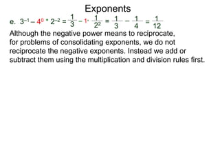e. 3–1 – 40 * 2–2 =
1
3
– 1*
1
22 = 1
3
– 1
4
= 1
12
Exponents
Although the negative power means to reciprocate,
for problems of consolidating exponents, we do not
reciprocate the negative exponents. Instead we add or
subtract them using the multiplication and division rules first.
 
