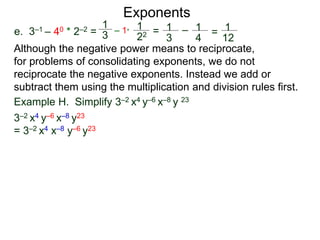 e. 3–1 – 40 * 2–2 =
Exponents
Although the negative power means to reciprocate,
for problems of consolidating exponents, we do not
reciprocate the negative exponents. Instead we add or
subtract them using the multiplication and division rules first.
Example H. Simplify 3–2 x4 y–6 x–8 y 23
3–2 x4 y–6 x–8 y23
= 3–2 x4 x–8 y–6 y23
1
3
– 1*
1
22 = 1
3
– 1
4
= 1
12
 