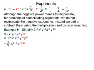 e. 3–1 – 40 * 2–2 =
Exponents
Although the negative power means to reciprocate,
for problems of consolidating exponents, we do not
reciprocate the negative exponents. Instead we add or
subtract them using the multiplication and division rules first.
= x4 – 8 y–6+23
Example H. Simplify 3–2 x4 y–6 x–8 y 23
3–2 x4 y–6 x–8 y23
= 3–2 x4 x–8 y–6 y23
1
9
1
3
– 1*
1
22 = 1
3
– 1
4
= 1
12
 