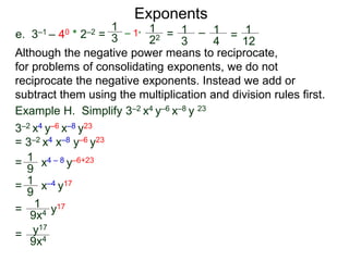 e. 3–1 – 40 * 2–2 =
Exponents
Although the negative power means to reciprocate,
for problems of consolidating exponents, we do not
reciprocate the negative exponents. Instead we add or
subtract them using the multiplication and division rules first.
= x4 – 8 y–6+23
= x–4 y17
= y17
=
Example H. Simplify 3–2 x4 y–6 x–8 y 23
3–2 x4 y–6 x–8 y23
= 3–2 x4 x–8 y–6 y23
1
9
1
9
1
9x4
y17
9x4
1
3
– 1*
1
22 = 1
3
– 1
4
= 1
12
 