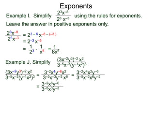 Exponents
Example I. Simplify using the rules for exponents.
Leave the answer in positive exponents only.
23x–8
26 x–3
23x–8
26x–3
= 23 – 6 x–8 – (–3 )
= 2–3 x–5
=
23
1
x5
1
* = 8x5
1
Example J. Simplify (3x–2y3)–2 x2
3–5x–3(y–1x2)3
=
3–2x4y–6x2
3–5x–3y–3 x6 =
=
(3x–2y3)–2 x2
3–5x–3(y–1x2)3 3–5x–3x6y–3
3–2x4x2y–6
3–2x6y–6
3–5x3y–3
 