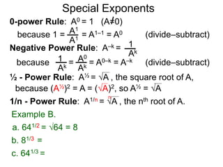 0-power Rule: A0 = 1 (A=0)
=
1
Ak
1
Ak
A0
Ak
Special Exponents
½ - Power Rule: A½ = A , the square root of A,
because (A½)2 = A = (A)2, so A½ = A
Example B.
because 1 = = A1–1 = A0A1
A1
Negative Power Rule: A–k =
because = A0–k = A–k
1/n - Power Rule: A1/n = A , the nth root of A.
n
c. 641/3 =
b. 81/3 =
a. 641/2 = 64 = 8
(divide–subtract)
(divide–subtract)
 