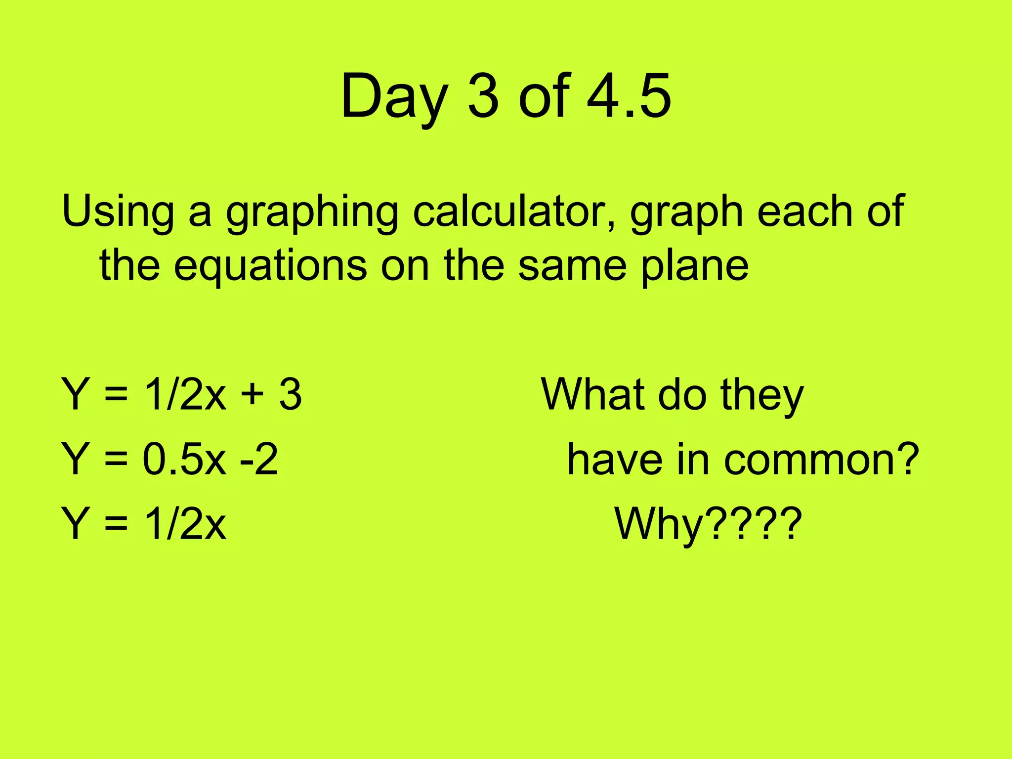 Day 3 of 4.5
Using a graphing calculator, graph each of
the equations on the same plane
Y = 1/2x + 3 What do they
Y = 0.5x -2 have in common?
Y = 1/2x Why????