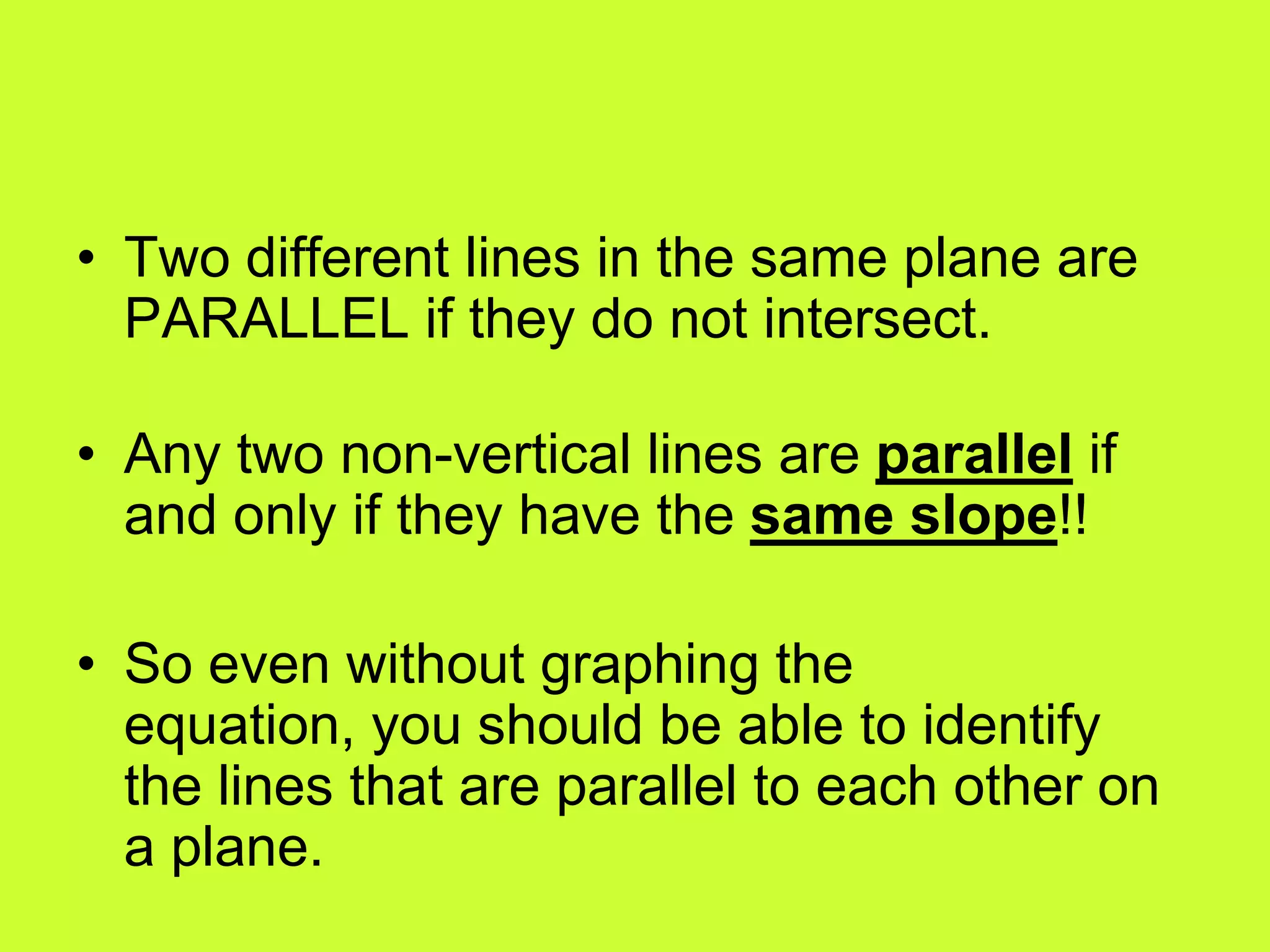 • Two different lines in the same plane are
PARALLEL if they do not intersect.
• Any two non-vertical lines are parallel if
and only if they have the same slope!!
• So even without graphing the
equation, you should be able to identify
the lines that are parallel to each other on
a plane.