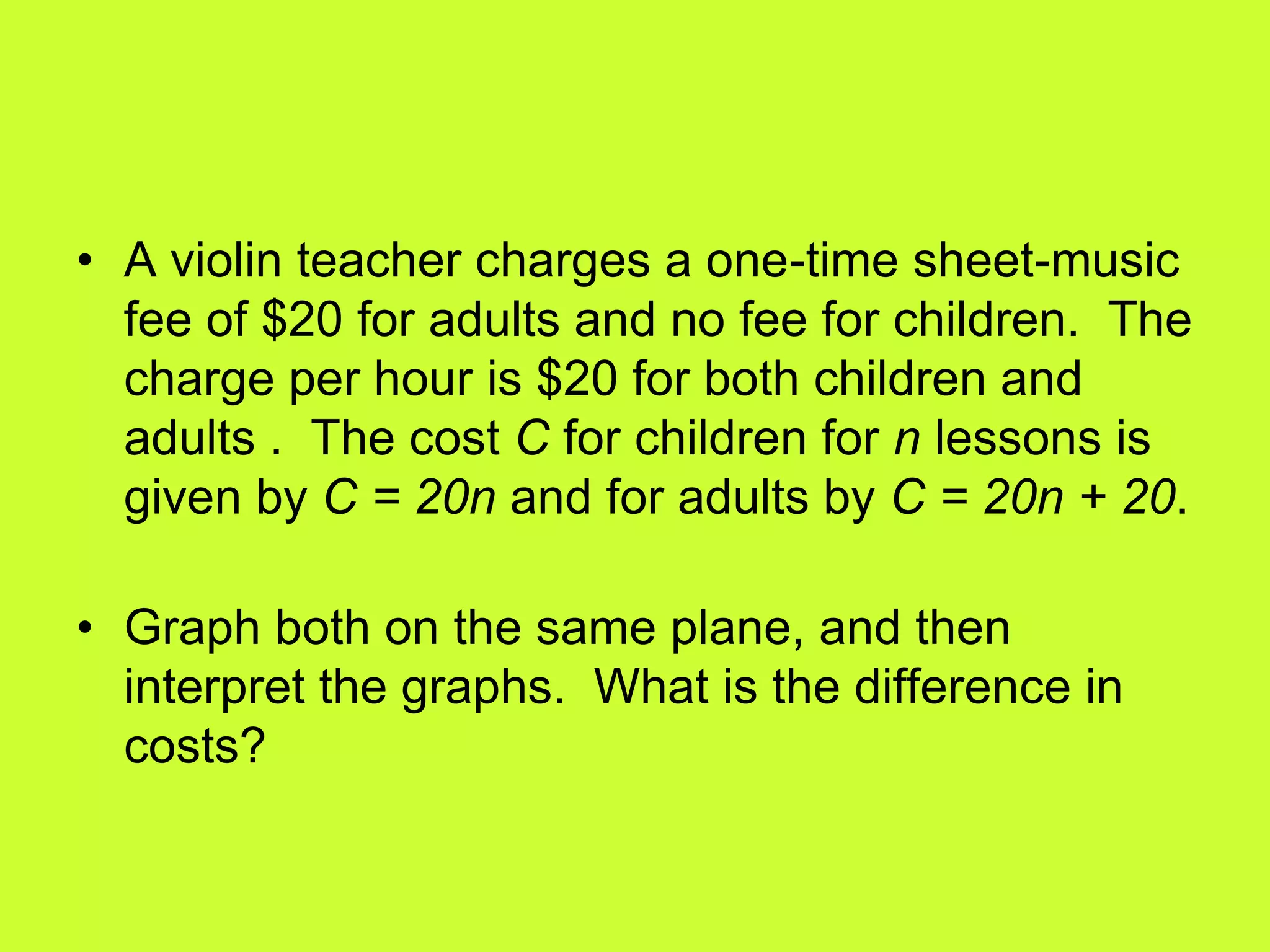• A violin teacher charges a one-time sheet-music
fee of $20 for adults and no fee for children. The
charge per hour is $20 for both children and
adults . The cost C for children for n lessons is
given by C = 20n and for adults by C = 20n + 20.
• Graph both on the same plane, and then
interpret the graphs. What is the difference in
costs?