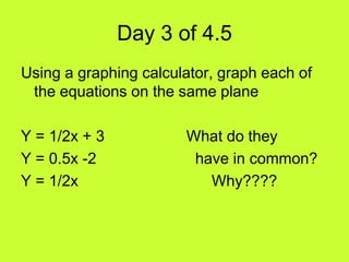 Day 3 of 4.5
Using a graphing calculator, graph each of
 the equations on the same plane

Y = 1/2x + 3           What do they
Y = 0.5x -2             have in common?
Y = 1/2x                  Why????
 