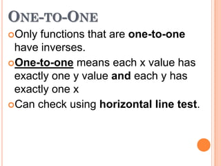 ONE-TO-ONE
Only

functions that are one-to-one
have inverses.
One-to-one means each x value has
exactly one y value and each y has
exactly one x
Can check using horizontal line test.

 