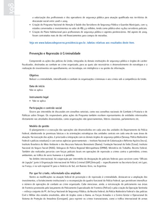 398
               a valorização dos profissionais e dos operadores de segurança pública para atuação qualificada nos territórios de
               descoesão social entre 2008 e 2009.
             • Criação do Programa Nacional de Atenção à Saúde dos Servidores de Segurança Pública e Guardas Municipais, com 13
               estados conveniados e investimentos no valor de R$ 5,31 milhões, tendo como público-alvo 114.802 servidores policiais.
             • Criação do Plano Habitacional para profissionais de segurança pública e agentes penitenciários. Até agosto de 2009,
               foram contratados mais de dez mil financiamentos para compra de moradias.

             Veja em www.balancodegoverno.presidencia.gov.br, tabelas relativas aos resultados deste item.


             Prevenção e repressão à criminalidade

               Compreende as ações das polícias da União, integradas às demais instituições de segurança pública e órgãos de caráter
      fiscalizador, destinadas ao combate ao crime organizado, para as quais são necessários o desenvolvimento de estratégias e a
      realização de investimentos em aparelhamento, em tecnologia, em inteligência e na gestão da informação.

             Objetivo
             Reduzir a criminalidade, intensificando o combate às organizações criminosas e aos crimes sob a competência da União.

             Data de início
             Não se aplica.

             instrumento legal
             • Não se aplica.

             Participação e controle social
              Ocorre por intermédio de discussões em conselhos setoriais, como nos conselhos nacionais de Combate à Pirataria e de
      Políticas sobre Drogas. Os responsáveis pelas ações do Programa também recebem representantes de entidades interessadas
      diretamente nas atividades desenvolvidas, como organizações não governamentais, líderes classistas, parlamentares etc.

             Modelo de gestão
               O planejamento e a execução das operações são desenvolvidos em cada uma das unidades do Departamento da Polícia
      Federal, obedecendo às premissas básicas e às orientações estratégicas das unidades centrais em cada uma de suas áreas de
      atuação. Na execução das ações, é priorizada a integração com os demais órgãos de segurança pública (Senasp, Polícia Rodoviária
      Federal e polícias estaduais) e com outras agências governamentais – Instituto Nacional de Colonização e Reforma Agrária (Incra),
      Instituto Brasileiro do Meio Ambiente e dos Recursos Naturais Renováveis (Ibama), Fundação Nacional do Índio (Funai), Instituto
      Nacional do Seguro Social (INSS), Delegacia de Polícia Regional Metropolitana (DPRM), Ministério do Trabalho, Receita Federal.
      Também são realizadas parcerias com forças policiais locais em operações de repressão a crimes contra o patrimônio, crimes
      ambientais, ao tráfico de seres humanos e à pedofilia.
               No âmbito internacional, há cooperação por intermédio da designação de policiais federais para servirem como “Oficiais
      de Ligação” junto à Organização Internacional de Polícia Criminal (OIPC/Interpol) – especificamente na Secretaria Geral, em Lyon,
      na França, e na sub-regional IV para a América do Sul, em Buenos Aires, na Argentina.

             Por que foi criado, reformulado e/ou ampliado
              Dentre as modificações na atuação federal de prevenção e de repressão à criminalidade, destacam-se a ampliação dos
      investimentos, o fortalecimento institucional e a recomposição do quadro funcional da Polícia Federal, que permitiram intensificar
      o número de operações de combate ao crime organizado. Cabe mencionar, ainda, a estruturação do policiamento nas áreas
      de fronteira promovida pelo lançamento do Policiamento Especializado de Fronteira (Pefron) e pela criação da Operação Sentinela
      – esforço conjunto da PF, da Força Nacional de Segurança Pública, da Receita Federal, da Polícia Rodoviária Federal e das polícias
      Civil e Militar dos estados envolvidos, além de órgãos como o Ibama, as Forças Armadas e o Centro Gestor e Operacional do
      Sistema de Proteção da Amazônia (Censipam), para reprimir os crimes transnacionais, como o tráfico internacional de armas
 