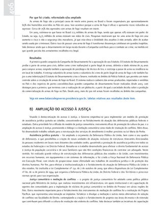 406
             Por que foi criado, reformulado e/ou ampliado
             As armas de fogo são a principal causa de morte entre jovens no Brasil e foram responsáveis por aproximadamente
      65% dos homicídios ocorridos no País em 2002. Isso acontece porque a arma de fogo é eficaz e apresenta riscos reduzidos ao
      agressor. Cerca de 75% das agressões com armas de fogo resultam em morte.
             Em 2005, estimava-se que havia no Brasil 17,5 milhões de armas de fogo, sendo que apenas 10% estavam em poder do
      Estado, ou seja, 15,75 milhões de armas estavam nas mãos de civis. Pesquisas mostraram que ter uma arma de fogo em casa
      aumenta o risco e não a segurança dos moradores, já que esta eleva a letalidade dos assaltos à mão armada, além de acabar
      sendo usada por criminosos. Outro risco de possuir uma arma de fogo é transformar desavenças cotidianas em grandes tragédias.
      Vale destacar ainda que o desarmamento em larga escala durante a Campanha contribuiu para o combate ao crime, na medida em
      que grande parcela dos armamentos recolhidos era ilegal.

             resultados
              A primeira grande conquista da Campanha do Desarmamento foi a aprovação do seu Estatuto. O Estatuto do Desarmamento
      proíbe o porte de armas para civis, define como crime inafiançável o porte ilegal de armas, delimita a idade mínima de 25 anos
      para comprar armas, exigindo também a aprovação de psicólogo e de técnico de tiro, e restringe a posse de arma na residência ou
      em local de trabalho. A entrega voluntária de armas isenta o voluntário do crime de porte ilegal de arma de fogo e ele também faz
      jus a uma indenização.O Estatuto do Desarmamento criou o Sinarm, instituído no âmbito da Polícia Federal, que permitiu um maior
      controle sobre a circulação de armas de fogo no Brasil. O sistema realiza o cadastro das armas produzidas, importadas e vendidas
      no País e dos registros de portes concedidos.Duas grandes campanhas de desarmamento foram realizadas desde 2003, com
      destaque para a primeira, que terminou com a realização de um plebiscito, a partir do qual a sociedade decidiu sobre a proibição
      da comercialização de armas de fogo no País. Desde 2003, mais de 500 mil armas foram recolhidas no âmbito das campanhas.

             Veja em www.balancodegoverno.presidencia.gov.br, tabelas relativas aos resultados deste item.


             b) aMPliaçÃO DO acessO À Justiça
              Visando à democratização do acesso à Justiça, o Governo empenhou-se para implementar um modelo de prestação
      de assistência jurídica gratuita ao cidadão, concentrando-se no fortalecimento da atuação das defensorias públicas federais e
      estaduais. Outra prioridade foi a difusão do modelo de justiça comunitária, instrumento eficaz de promoção da cultura da paz, e a
      ampliação do acesso à Justiça, promovendo o diálogo e a mediação comunitária como modo de resolução de conflitos. Além disso,
      foi desenvolvido trabalho voltado para a estruturação dos serviços de atendimento à mulher previstos na Lei Maria da Penha.
              assistência jurídica gratuita – foi ampliado o orçamento da Defensoria Pública da União, bem como o seu quadro
      de defensores, o que possibilitou a criação de novas unidades de atuação, inclusive de estruturas itinerantes direcionadas
      às pessoas residentes em locais mais distantes das unidades sedes, garantindo a prestação de assistência jurídica em todos os
      estados da Federação e no Distrito Federal. Ressalta-se o trabalho desenvolvido para efetivar o direito fundamental de acesso
      à Justiça da população carcerária e de seus familiares que não têm condições financeiras de contratar um advogado. Neste
      sentido, foi realizado grande esforço de estruturação das defensorias públicas dos estados e da União, com investimentos
      em recursos humanos, em equipamentos e em sistemas de informação, e foi criada a Força Nacional da Defensoria Pública
      em Execução Penal, com intuito de proporcionar maior efetividade aos trabalhos de assistência jurídica e de proteção dos
      direitos humanos. Por fim, para efetivar a institucionalização e o fortalecimento da atuação da Defensoria Pública da União e
      dos estados, foi instituída a Lei Complementar nº 132, de 7 de outubro de 2009, que altera dispositivos da Lei Complementar
      nº 80, de 12 de janeiro de 1994, que organiza a Defensoria Pública da União, do Distrito Federal e dos Territórios e prescreve
      normas gerais para sua organização.
              Justiça comunitária e mediação de conflitos – o projeto de justiça comunitária foi adotado como política pública
      nacional pelo Ministério da Justiça, que realizou investimentos em infraestrutura, em apoio institucional e em capacitação de
      agentes das comunidades para a implantação de núcleos de justiça comunitária no âmbito do Pronasci em várias regiões do
      País. Outro movimento importante para o fortalecimento dos instrumentos de mediação de conflitos foi a instituição do Projeto
      Pacificar, que representou uma inovação ao implantar, fortalecer e divulgar a mediação e outros meios alternativos de solução
      de conflitos nas faculdades de Direito, contemplando a criação e o fortalecimento de projetos nas áreas de ensino e de extensão
      que contribuam para difundir a cultura de resolução não violenta de conflitos. Vale destacar também as inciativas de capacitação
 