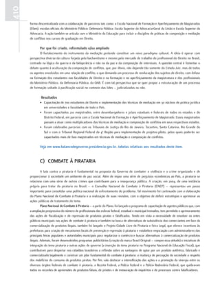 410
      forma descentralizada com a colaboração de parceiros tais como: a Escola Nacional de Formação e Aperfeiçoamento de Magistrados
      (Efam); escolas oficiais do Ministério Público; Defensoria Pública; Escola Superior da Advocacia-Geral da União e Escola Superior da
      Advocacia. A ação também se articula com o Ministério da Educação para incluir a disciplina de práticas de composição e mediação
      de conflitos nos cursos de graduação em Direito.

             Por que foi criado, reformulado e/ou ampliado
             O fortalecimento do instrumento da mediação pretende constituir um novo paradigma cultural. A ideia é operar com
      perspectiva diversa da cultura forjada pelo bacharelismo e mesmo pelo mercado de trabalho do profissional do Direito no Brasil,
      centrado na lógica da guerra e da beligerância e não na da paz e da composição de interesses. A questão central é fomentar o
      debate quanto à aculturação da composição de conflitos, que, por óbvio, não depende tão somente do Estado-Juiz, mas de todos
      os agentes envolvidos em uma relação de conflito, o que demanda um processo de reeducação dos sujeitos de direito, com ênfase
      na formação dos estudantes nas faculdades de Direito e na formação e no aperfeiçoamento da magistratura e dos profissionais
      do Ministério Público, da Defensoria Pública, da OAB. É com tal perspectiva que se quer propor a estruturação de um processo
      de formação voltado à pacificação social no contexto das lides – judicializadas ou não.

              resultados
             • Capacitação de 700 estudantes de Direito e implementação das técnicas de mediação em 30 núcleos de prática jurídica
               em universidades e faculdades de todo o País.
             • Foram capacitados 210 magistrados, entre desembargadores e juízes estaduais e federais de todos os estados e do
               Distrito Federal, em parceria com a Escola Nacional de Formação e Aperfeiçoamento de Magistrado. Esses magistrados
               passam a atuar como multiplicadores das técnicas de mediação e composição de conflitos em seus respectivos estados.
             • Foram celebradas parcerias com os Tribunais de Justiça do Rio de Janeiro, Tocantins, Santa Catarina, Rio Grande do
               Sul e com o Tribunal Regional Federal da 4a Região para implementação de projetos-piloto, pelos quais poderão ser
               capacitados mais de 600 magistrados em técnicas de mediação e composição de conflitos.

             Veja em www.balancodegoverno.presidencia.gov.br, tabelas relativas aos resultados deste item.


             c) cOMbate À Pirataria
               A luta contra a pirataria é fundamental na proposta do Governo de combater a violência e o crime organizado e de
      proporcionar à sociedade um ambiente de paz social. Além de impor uma série de prejuízos econômicos ao País, a pirataria se
      relaciona com uma série de outros crimes que contribuem para a insegurança pública. A criação, em 2004, de uma instância
      própria para tratar da pirataria no Brasil – o Conselho Nacional de Combate à Pirataria (CNCP) – representou um passo
      importante para consolidar uma política nacional de enfrentamento do problema. Tal movimento foi continuado com a elaboração
      do Plano Nacional de Combate à Pirataria e a realização de suas revisões, com o objetivo de definir estratégias e aprimorar as
      ações públicas de tratamento do tema.
               Plano nacional de combate à Pirataria – a partir do Plano, foi lançado o programa de capacitação de agentes públicos que, com
      a ampliação progressiva do número de profissionais das esferas federal, estadual e municipal treinados, tem permitido o aprimoramento
      das ações de fiscalização e de repressão de produtos piratas e falsificados. Tendo em vista a necessidade de envolver os entes
      públicos municipais nas ações de combate à pirataria e também na busca de alternativas de subsistência dos comerciantes em face da
      comercialização de produtos ilegais, também foi lançado o Projeto Cidade Livre de Pirataria e Feira Legal, que oferece incentivos às
      prefeituras para criação de mecanismos locais de prevenção e repressão à pirataria e estabelece negociação com administradores das
      principais feiras populares e autoridades municipais para regularizar o comércio e buscar alternativas à comercialização de produtos
      ilegais. Ademais, foram desenvolvidos programas publicitários (criação da marca Brasil Original – compre essa atitude) e iniciativas de
      integração do tema pirataria a outras ações de governo (a inserção do tema pirataria no Programa Nacional de Educação Fiscal), que
      contribuíram para despertar nos cidadãos brasileiros a reflexão sobre as vantagens de optar por um produto autêntico, fabricado e
      comercializado legalmente e construir um pilar fundamental do combate à pirataria: a mudança de percepção da sociedade a respeito
      dos malefícios do consumo de produtos piratas. Por fim, vale destacar a intensificação das ações e a promoção da sinergia entre os
      diversos órgãos federais de combate à pirataria, a Receita Federal, a Polícia Federal e a Polícia Rodoviária Federal, que quebraram
      todos os recordes de apreensões de produtos falsos, de prisões e de instauração de inquéritos e de processos contra falsificadores.
 