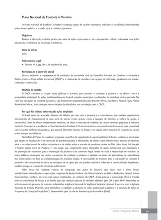 Plano nacional de combate à Pirataria

       O Plano Nacional de Combate à Pirataria congrega ações de caráter repressivo, educativo e econômico desenvolvidas
pelos setores público e privado para o combate à pirataria.

       Objetivos
       Reduzir a oferta de produtos piratas por meio de ações repressivas e, em contrapartida, reduzir a demanda com ações
educativas e incentivos às iniciativas econômicas.

       Data de início
       2005

       instrumento legal
       • Decreto nº 5.244, de 14 de outubro de 2004

       Participação e controle social
        Ocorre mediante a representação de entidades da sociedade civil no Conselho Nacional de Combate à Pirataria e
Delitos contra a Propriedade Intelectual (CNCP) e a realização de reuniões com grupos de interesse, geralmente em mesas-
redondas e seminários.

       Modelo de gestão
       O CNCP coordena e propõe ações públicas e privadas para prevenir e combater a pirataria e os delitos contra a
propriedade intelectual. As ações mobilizam Governo Federal, estados, municípios e instituições da sociedade civil organizada. No
caso das operações de combate à pirataria, são diretamente implementadas pela Receita Federal, pela Polícia Federal e pela Polícia
Rodoviária Federal, bem como por outros órgãos fiscalizatórios, em articulação com o CNCP.

       Por que foi criado, reformulado e/ou ampliado
        O Brasil deixa de arrecadar dezenas de bilhões por ano com a pirataria e o contrabando, que também representam
instrumentos de financiamento de uma série de outros crimes graves, como a lavagem de dinheiro, o tráfico de armas, o
narcotráfico, além de afastar investimentos externos, de afetar o mercado de trabalho, de causar sensíveis prejuízos à indústria
nacional. Para superar o problema, o Plano Nacional de Combate à Pirataria introduziu uma nova forma de atuação, mais compatível
com o caráter dinâmico da pirataria, que assume diferentes feições no tempo e no espaço sob o impulso de conjunturas sociais
e dos avanços tecnológicos.
        No âmbito do Plano, foi criado um programa específico de capacitação de agentes públicos federais, estaduais e municipais
que atuam na fiscalização e na repressão de produtos piratas e falsificados, de modo a que tenham maior domínio de técnicas
para o reconhecimento da prática da pirataria e de dados sobre a entrada de produtos piratas no País. Além disso, foi lançado
o Projeto Cidade Livre de Pirataria e Feira Legal, que compreende ações integradas de apoio institucional aos municípios e
de promoção de incentivos para a eliminação da pirataria e do comércio ilegal, tendo em vista a necessidade de envolver os
entes públicos municipais nas ações repressivas de combate à pirataria e também na busca de alternativas de subsistência
dos comerciantes em face da comercialização de produtos ilegais. A necessidade de envolver toda a sociedade no combate à
pirataria e de conscientizá-la sobre as vantagens de se optar por um produto autêntico, fabricado e comercializado legalmente,
também ensejou a criação de iniciativas publicitárias.
        Além disso, foi realizado esforço de integração das ações de Governo que lidam com o tema. Nesse
sentido foram intensificadas as operações conjuntas da Receita Federal, da Polícia Federal e da Polícia Rodoviária Federal. Foram
desenvolvidas, também, parcerias com outras instituições, no contexto do CNCP, destacando-se a cooperação técnica firmada
entre os ministérios da Justiça e da Saúde, para dar atenção especial às medidas adotadas pelo DPF e pelo DPRF destinadas ao
enfrentamento da pirataria de produtos submetidos à Agência Nacional de Vigilância Sanitária (Anvisa); à parceria com a Agência
Nacional de Cinema (Ancine), para intensificar o combate à pirataria no setor audiovisual brasileiro e à inclusão do tema no
Programa de Educação Fiscal (Pnef), desenvolvido pela Escola de Administração Fazendária (Esaf).




                                                                                                      Justiça e Segurança Pública    411
 