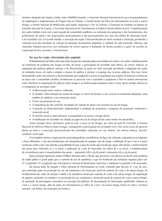 418
      Temático Ampliado das Nações Unidas sobre HIV/AIDS (Unaids), a Comissão Nacional Interministerial para Acompanhamento
      da Implantação e Implementação do Projeto Vida no Trânsito, o Comitê Gestor do Plano de Enfrentamento ao Crack e outras
      Drogas, o Comitê Nacional de Mobilização pela Saúde, Segurança e Paz no Trânsito, a Comissão de Combate ao Doping do
      Conselho Nacional de Esporte, a Comissão Intersetorial de Enfrentamento à Violência Sexual Infanto-Juvenil. A implementação
      das ações também conta com a participação da comunidade acadêmica na realização das pesquisas e dos levantamentos, dos
      profissionais de saúde e das organizações governamentais e não governamentais, por meio dos editais de subvenção social,
      e da sociedade civil. Em grande medida, a execução das ações é descentralizada em níveis estadual e municipal, permitindo a
      condução local das atividades de redução da demanda, devidamente adaptadas à realidade de cada município. Ademais, são
      realizadas mediante parcerias com instituições de ensino superior e fundações de Direito privado e a partir de acordos de
      cooperação técnica nacionais e internacionais.

             Por que foi criado, reformulado e/ou ampliado
              O Realinhamento da Política Nacional sobre Drogas foi orientado pelas necessidades de conferir um caráter multidimensional
      ao tratamento do problema das drogas no País, de tornar a participação da sociedade mais efetiva, de centrar esforços na
      integração das políticas públicas setoriais e de descentralizar as ações em nível municipal, permitindo a adaptação das ações
      às realidades locais, de modo a ampliar o alcance da política e otimizar o emprego dos recursos públicos. Para isso, foram
      desenvolvidas ações intersetoriais e descentralizadas que ampliaram o acesso da população aos projetos do Governo, estreitaram
      os laços com a comunidade científica, fortaleceram as parcerias com a sociedade e projetaram o País no cenário internacional
      como referência na implantação de políticas sobre drogas e na modernização legislativa sobre o tema. Nesse sentido, destaca-se
      a consagração de princípios como:
              • A diferenciação entre usuário e traficante.
              • O combate à discriminação do usuário de drogas e o dever de fornecer a ele o acesso ao tratamento adequado, como
                 também de viabilizar a sua reinserção social.
              • O foco na prevenção do uso.
              • A importância de não confundir estratégias de redução de danos com incentivo ao uso de drogas.
              • A garantia ao desenvolvimento, implementação e avaliação de programas e pesquisas de prevenção, tratamento e
                 reinserção social.
              • O controle social à comercialização, à propaganda e ao acesso a drogas ilícitas
              • A mobilização da sociedade em relação ao papel do uso de drogas ilícitas como indutor do narcotráfico.
              Como exemplo desse movimento, pode-se citar a nova Lei de Drogas, por meio da qual foi instituído o Sistema
      Nacional de Políticas Públicas Sobre Drogas, consagrando a participação da sociedade civil e das várias áreas de governo
      afetas ao tema e a execução descentralizada das atividades realizadas em seu âmbito, nas esferas federal, distrital,
      estadual e municipal.
              A Lei também instituiu a separação do usuário/dependente, em definitivo, da figura do traficante, colocando-os em capítulos
      e foros diferentes; a não discriminalização nem despenalização de qualquer tipo de droga; a definição de que o uso e o porte
      continuam sendo crime, mas abrindo a possiblidade de que a pena de prisão seja trocada por penas alternativas; o endurecimento
      das penas para traficantes (5 a 15 anos); a tipificação do crime de financiador do tráfico (8 a 20 anos); o estabelecimento
      de circunstâncias para o enquadramento das penas – agravantes (1/6 a 2/3 da pena) e atenuantes (1/3 a 2/3 da pena).
              Outra inovação importante remete à Política Nacional sobre o Álcool, que preconiza o uso abusivo do álcool como problema
      de saúde pública e prevê ações para o controle do uso da substância, o que foi fortalecido por limitações impostas pelas Leis
      nº 11.705/2008 e nº 11.754/2008, que restringiram o consumo de álcool pelos motoristas e ampliaram as punições a ele associadas.
              Na mesma linha, foi lançado o Plano Nacional de Enfrentamento ao Crack, instituído pelo Decreto nº 7.179, de 2010,
      que contempla ações de prevenção do uso, de tratamento e de reinserção social de usuários de crack e de outras drogas, de
      fortalecimento das redes de atenção à saúde e de assistência social para usuários de crack e de outras drogas, de capacitação
      de agentes envolvidos no combate e na prevenção do uso, tratamento e reinserção social de usuários de crack e outras drogas,
      de promoção da participação comunitária na execução das políticas, de disseminação de informações qualificadas relativas ao
      crack e a outras drogas, além de ações de enfrentamento ao tráfico de crack e de outras drogas ilícitas em todo o território
      nacional, com ênfase nos municípios de fronteira.
 