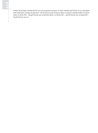422
      Pesquisa de percepção realizada pela FGV, em 2009, perguntou às pessoas: “As ações realizadas pelo Pronasci na sua comunidade
      estão melhorando a situação da segurança?”. Nos territórios de paz dos bairros abaixo, as pessoas responderam:Bairro de Santo
      Amaro, em Recife (PE) – 66,44% disseram que sim.Benedito Bentes, em Maceió (AL) – 92,67% disseram que sim.Itapoã (DF) –
      68,35% disseram que sim.
 