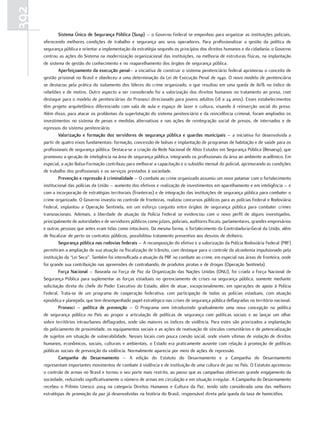 392
               sistema único de segurança Pública (susp) – o Governo Federal se empenhou para organizar as instituições policiais,
      oferecendo melhores condições de trabalho e segurança aos seus operadores. Para profissionalizar a gestão da política de
      segurança pública e orientar a implementação da estratégia segundo os princípios dos direitos humanos e da cidadania, o Governo
      centrou as ações do Sistema na modernização organizacional das instituições, na melhoria de estruturas físicas, na implantação
      de sistema de gestão do conhecimento e no reaparelhamento dos órgãos de segurança pública.
               aperfeiçoamento da execução penal– a iniciativa de construir o sistema penitenciário federal aprimorou o conceito de
      gestão prisional no Brasil e obedeceu a uma determinação da Lei de Execução Penal de 1940. O novo modelo de penitenciária
      se destacou pela prática do isolamento dos líderes do crime organizado, o que resultou em uma queda de 80% no índice de
      rebeliões e de motins. Outro aspecto a ser considerado foi a valorização dos direitos humanos no tratamento ao preso, com
      destaque para o modelo de penitenciárias do Pronasci direcionado para jovens adultos (18 a 24 anos). Esses estabelecimentos
      têm projeto arquitetônico diferenciado com sala de aula e espaço de lazer e cultura, visando à reinserção social do preso.
      Além disso, para atacar os problemas da superlotação do sistema penitenciário e da reincidência criminal, foram ampliados os
      investimentos no sistema de penas e medidas alternativas e nas ações de reintegração social de presos, de internados e de
      egressos do sistema penitenciário.
               Valorização e formação dos servidores de segurança pública e guardas municipais – a iniciativa foi desenvolvida a
      partir de quatro eixos fundamentais: formação, concessão de bolsas e implantação de programas de habitação e de saúde para os
      profissionais de segurança pública. Destaca-se a criação da Rede Nacional de Altos Estudos em Segurança Pública (Renaesp), que
      promoveu a geração de inteligência na área de segurança pública, integrando os profissionais da área ao ambiente acadêmico. Em
      especial, a ação Bolsa-Formação contribuiu para melhorar a capacitação e o subsídio mensal do policial, aprimorando as condições
      de trabalho dos profissionais e os serviços prestados à sociedade.
               Prevenção e repressão à criminalidade – O combate ao crime organizado assumiu um novo patamar com o fortalecimento
      institucional das polícias da União – aumento dos efetivos e realização de investimentos em aparelhamento e em inteligência – e
      com a incorporação de estratégias territoriais (fronteiras) e de integração das instituições de segurança pública para combater o
      crime organizado. O Governo investiu no controle de fronteiras, realizou concursos públicos para as polícias Federal e Rodoviária
      Federal, implantou a Operação Sentinela, em um esforço conjunto entre órgãos de segurança pública para combater crimes
      transnacionais. Ademais, a liberdade de atuação da Polícia Federal se evidenciou com o novo perfil de alguns investigados,
      principalmente de autoridades e de servidores públicos como juízes, policiais, auditores fiscais, parlamentares, grandes empresários
      e outras pessoas que antes eram tidas como intocáveis. Da mesma forma, o fortalecimento da Controladoria-Geral da União, além
      de fiscalizar de perto os contratos públicos, possibilitou tratamento preventivo aos desvios de dinheiro.
               segurança pública nas rodovias federais – A recomposição do efetivo e a valorização da Polícia Rodoviária Federal (PRF)
      permitiram a ampliação de sua atuação na fiscalização de trânsito, com destaque para o controle da alcoolemia impulsionado pela
      instituição da “Lei Seca”. Também foi intensificada a atuação da PRF no combate ao crime, em especial nas áreas de fronteira, onde
      foi grande sua contribuição nas apreensões de contrabando, de produtos piratas e de drogas (Operação Sentinela).
               Força nacional – Baseada na Força de Paz da Organização das Nações Unidas (ONU), foi criada a Força Nacional de
      Segurança Pública para suplementar as forças estaduais no gerenciamento de crises na segurança pública, somente mediante
      solicitação direta do chefe do Poder Executivo do Estado, além de atuar, excepcionalmente, em operações de apoio à Polícia
      Federal. Trata-se de um programa de cooperação federativa, com participação de todas as polícias estaduais, com atuação
      episódica e planejada, que tem desempenhado papel estratégico nas crises de segurança pública deflagradas no território nacional.
               Pronasci – política de prevenção – O Programa vem introduzindo gradualmente uma nova concepção na política
      de segurança pública no País ao propor a articulação de políticas de segurança com políticas sociais e ao lançar um olhar
      sobre territórios intraurbanos deflagrados, onde são maiores os índices de violência. Para estes são priorizados a implantação
      do policiamento de proximidade, os equipamentos sociais e as ações de reativação de vínculos comunitários e de potencialização
      de sujeitos em situação de vulnerabilidade. Nesses locais com pouca coesão social, onde vivem vítimas de violação de direitos
      humanos, econômicos, sociais, culturais e ambientais, o Estado era praticamente ausente com relação à promoção de políticas
      públicas sociais de prevenção da violência. Normalmente aparecia por meio de ações de repressão.
               campanha do Desarmamento – A edição do Estatuto do Desarmamento e a Campanha do Desarmamento
      representam importantes movimentos de combate à violência e de instituição de uma cultura de paz no País. O Estatuto aprimorou
      o controle de armas no Brasil e tornou o seu porte mais restrito, ao passo que as campanhas obtiveram grande engajamento da
      sociedade, reduzindo significativamente o número de armas em circulação e em situação irregular. A Campanha do Desarmamento
      recebeu o Prêmio Unesco 2004 na categoria Direitos Humanos e Cultura da Paz, tendo sido considerada uma das melhores
      estratégias de promoção da paz já desenvolvidas na história do Brasil, responsável direta pela queda da taxa de homicídios.
 