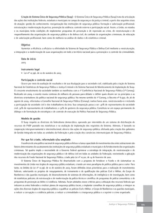 criação do sistema único de segurança Pública (susp) - O Sistema Único de Segurança Pública (Susp) trata da articulação
das ações das instituições federais, estaduais e municipais no campo da segurança e da justiça criminal, a partir dos seguintes eixos
de atuação: gestão do conhecimento; reorganização das instituições de segurança pública; formação e valorização profissional;
estruturação e modernização da perícia; prevenção da violência; controle externo e participação social. Assim, a União, os estados
e os municípios terão condições de implementar programas de prevenção e de repressão ao crime, de reestruturação e de
reaparelhamento das organizações de segurança pública e de defesa civil, de combate às organizações criminosas, de educação
e de valorização profissional, bem como de melhoria na análise de dados e de estatística criminal.

        Objetivo
        Aumentar a eficiência, a eficácia e a efetividade do Sistema de Segurança Pública e Defesa Civil mediante a reestruturação,
a integração e a modernização de suas organizações em todo o território nacional para a prevenção e o controle da criminalidade.

        Data de início
        2003

        instrumento legal
        • Lei nº 10.746, de 10 de outubro de 2003

        Participação e controle social
         Ocorre por meio da avaliação de resultados e de sua divulgação para a sociedade civil, viabilizada pela criação do Sistema
Nacional de Estatísticas de Segurança Pública e Justiça Criminal e do Sistema Nacional de Monitoramento da Implantação do Susp.
O crescente envolvimento da sociedade também se manifestou com a 1ª Conferência Nacional de Segurança Pública (1ª Conseg).
Realizado em 2009, o evento reuniu centenas de milhares de pessoas para debater e definir quais devem ser os princípios e as
diretrizes orientadores da política nacional de segurança pública. No mesmo sentido da 1ª Conseg, o Decreto nº 6.950, de 26 de
agosto de 2009, reformulou o Conselho Nacional de Segurança Pública (Conasp), inativo havia anos, reestruturando-o e incluindo
a participação da sociedade civil e dos trabalhadores da área. Sua composição passa a ser: 40% de representantes da sociedade
civil; 30% de representantes de trabalhadores; e 30% de gestores da segurança pública. Constituiu-se um espaço permanente de
diálogo e de formulação de estratégias e de controle de execução da Política Nacional de Segurança Pública.

        Modelo de gestão
       O Susp respeita as diretrizes do federalismo democrático, operando por intermédio de um sistema de distribuição de
recursos do FNSP pautado nas estatísticas e na avaliação da implantação dos requisitos do Sistema. Ademais, é baseado na
cooperação intergovernamental e interinstitucional, alicerce das ações de segurança pública, efetivada pela criação dos gabinetes
de Gestão Integrada em todas as unidades da Federação e pela criação dos consórcios intermunicipais de Segurança Pública.

        Por que foi criado, reformulado e/ou ampliado
        A ausência de uma política nacional de segurança pública efetiva e a baixa capacidade de investimentos dos entes subnacionais são
fatores determinantes do sucateamento das instituições de segurança pública estaduais e municipais e do fortalecimento das organizações
criminosas. Tal quadro impôs a necessidade de o Governo Federal aprimorar a estratégia de integração, de reestruturação e de
modernização das organizações de segurança pública e de defesa civil em todas as unidades da Federação, reorientando a aplicação
dos recursos do Fundo Nacional de Segurança Pública, criado pela Lei nº 10.201, de 14 de fevereiro de 2001.
        O Sistema Único de Segurança Pública foi desenvolvido com a proposta de fortalecer o Fundo e de sistematizar os
investimentos da União nos órgãos de segurança pública estaduais, criando um novo paradigma de política pública para o setor. Para
tanto, no âmbito da Lei nº 10.746, de 10 de outubro de 2003, foram definidas áreas prioritárias para a realização de investimentos
federais, valorizando os projetos de reequipamento, de treinamento e de qualificação das polícias Civil e Militar, do Corpo de
Bombeiros e das guardas municipais; de desenvolvimento de sistemas de informações, de inteligência e de investigação, bem como
de estatísticas policiais; de estruturação e de modernização da polícia técnica e científica; de programas de polícia comunitária; e de
programas de prevenção ao delito e à violência. Ademais, foram adotados novos critérios para a utilização dos recursos federais que
induzem os entes federados a instituir planos de segurança pública locais, a implantar conselhos de segurança pública, a integrar as
ações dos diversos órgãos de segurança pública, a qualificar as polícias Civil e Militar, o Corpo de Bombeiros e as guardas municipais,
a reduzir a corrupção e a violência policiais, a reduzir a criminalidade e a insegurança pública e a reprimir o crime organizado.



                                                                                                           Justiça e Segurança Pública      393
 