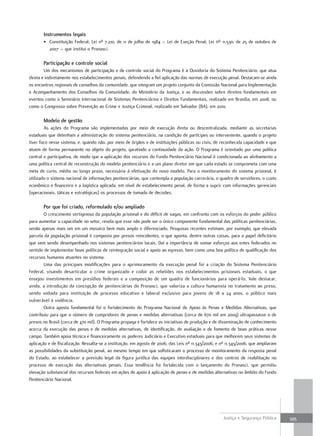 instrumentos legais
       • Constituição Federal; Lei nº 7.210, de 11 de julho de 1984 – Lei de Exeção Penal; Lei nº 11.530, de 25 de outubro de
         2007 – que institui o Pronasci.

       Participação e controle social
        Um dos mecanismos de participação e de controle social do Programa é a Ouvidoria do Sistema Penitenciário, que atua
direta e indiretamente nos estabelecimentos penais, defendendo a fiel aplicação das normas de execução penal. Destacam-se ainda
os encontros regionais de conselhos da comunidade, que integram um projeto conjunto da Comissão Nacional para Implementação
e Acompanhamento dos Conselhos da Comunidade, do Ministério da Justiça, e as discussões sobre direitos fundamentais em
eventos como o Seminário Internacional de Sistemas Penitenciários e Direitos Fundamentais, realizado em Brasília, em 2008, ou
como o Congresso sobre Prevenção ao Crime e Justiça Criminal, realizado em Salvador (BA), em 2010.

       Modelo de gestão
        As ações do Programa são implementadas por meio de execução direta ou descentralizada, mediante as secretarias
estaduais que detenham a administração do sistema penitenciário, na condição de partícipes ou interveniente, quando o projeto
tiver foco nesse sistema, e, quando não, por meio de órgãos e de instituições públicas ou civis, de reconhecida capacidade e que
atuem de forma permanente no objeto do projeto, garatindo a continuidade da ação. O Programa é orientado por uma política
central e participativa, de modo que a aplicação dos recursos do Fundo Penitenciário Nacional é condicionada ao alinhamento a
uma política central de reconstrução do modelo penitenciário e a um plano diretor em que cada estado se comprometa com uma
meta de curto, médio ou longo prazo, necessária à efetivação do novo modelo. Para o monitoramento do sistema prisional, é
utilizado o sistema nacional de informações penitenciárias, que contempla a população carcerária, o quadro de servidores, o custo
econômico e financeiro e a logística aplicada, em nível de estabelecimento penal, de forma a suprir com informações gerenciais
(operacionais, táticas e estratégicas) os processos de tomada de decisões.

       Por que foi criado, reformulado e/ou ampliado
        O crescimento vertiginoso da população prisional e do déficit de vagas, em confronto com os esforços do poder público
para aumentar a capacidade no setor, revela que esse não pode ser o único componente fundamental das políticas penitenciárias,
senão apenas mais um em um mosaico bem mais amplo e diferenciado. Pesquisas recentes estimam, por exemplo, que elevada
parcela da população prisional é composta por presos reincidentes, o que aponta, dentre outras coisas, para o papel deficitário
que vem sendo desempenhado nos sistemas penitenciários locais. Daí a importância de somar esforços aos entes federados no
sentido de implementar boas políticas de reintegração social e apoio ao egresso, bem como uma boa política de qualificação dos
recursos humanos atuantes no sistema.
        Uma das principais modificações para o aprimoramento da execução penal foi a criação do Sistema Penitenciário
Federal, visando desarticular o crime organizado e coibir as rebeliões nos estabelecimentos prisionais estaduais, o que
ensejou investimentos em presídios federais e a composição de um quadro de funcionários para operá-lo. Vale destacar,
ainda, a introdução da concepção de penitenciárias do Pronasci, que valoriza a cultura humanista no tratamento ao preso,
sendo voltada para instituição de processo educativo e laboral exclusivo para jovens de 18 a 24 anos, o público mais
vulnerável à violência.
        Outra aposta fundamental foi o fortalecimento do Programa Nacional de Apoio às Penas e Medidas Alternativas, que
contribuiu para que o número de cumpridores de penas e medidas alternativas (cerca de 670 mil em 2009) ultrapassasse o de
presos no Brasil (cerca de 470 mil). O Programa propaga e fortalece as iniciativas de produção e de disseminação de conhecimento
acerca da execução das penas e de medidas alternativas, de identificação, de avaliação e de fomento de boas práticas nesse
campo. Também apoia técnica e financeiramente os poderes Judiciário e Executivo estaduais para que melhorem seus sistemas de
aplicação e de fiscalização. Ressalta-se a instituição, em agosto de 2006, das Leis nº 11.343/2006, e nº 11.343/2006, que ampliaram
as possibilidades da substituição penal, ao mesmo tempo em que sofisticaram o processo de monitoramento da resposta penal
do Estado, ao estabelecer a previsão legal da figura jurídica das equipes interdisciplinares e dos centros de reabilitação no
processo de execução das alternativas penais. Essa tendência foi fortalecida com o lançamento do Pronasci, que permitiu
elevação substancial dos recursos federais em ações de apoio à aplicação de penas e de medidas alternativas no âmbito do Fundo
Penitenciário Nacional.




                                                                                                      Justiça e Segurança Pública     395
 