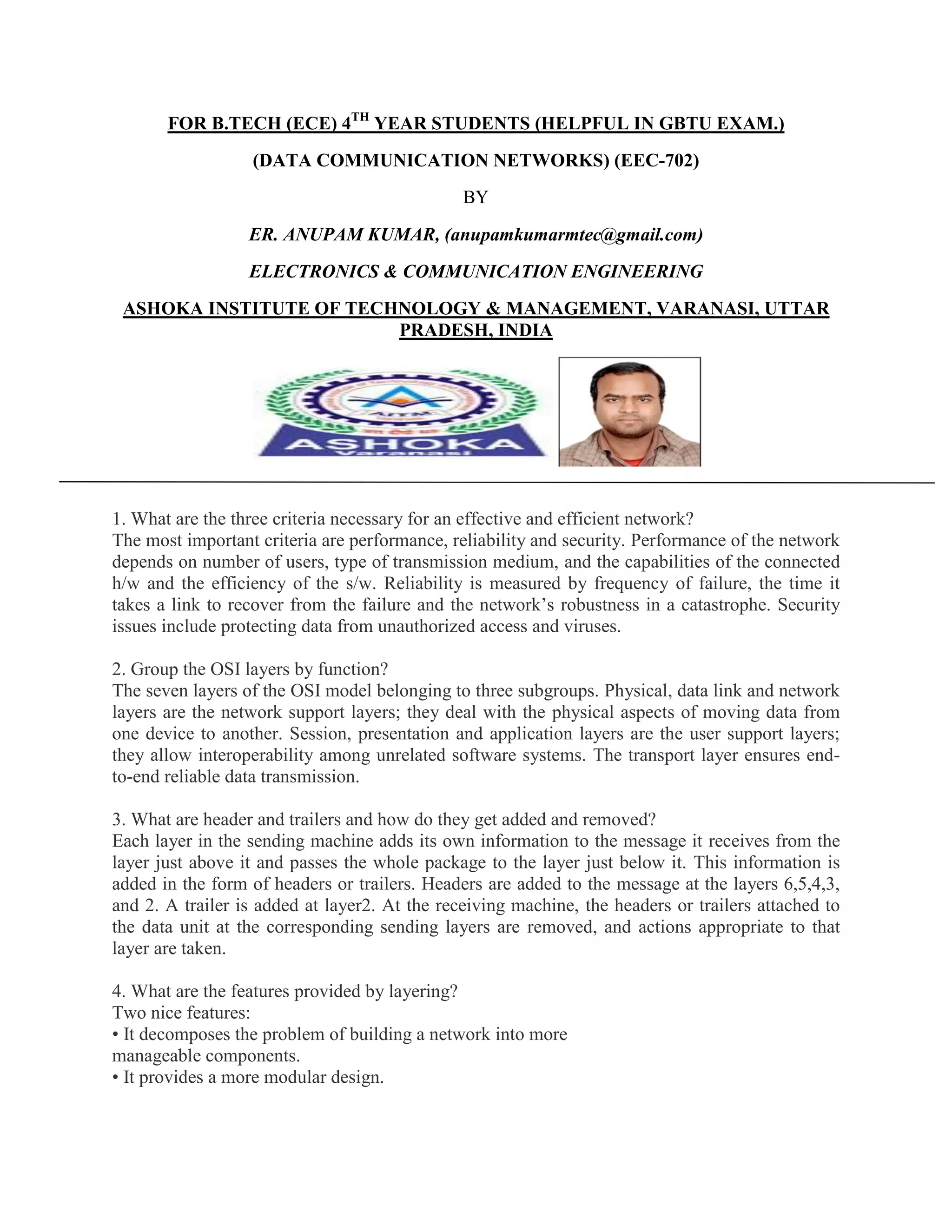 FOR B.TECH (ECE) 4TH YEAR STUDENTS (HELPFUL IN GBTU EXAM.)
(DATA COMMUNICATION NETWORKS) (EEC-702)
BY
ER. ANUPAM KUMAR, (anupamkumarmtec@gmail.com)
ELECTRONICS & COMMUNICATION ENGINEERING
ASHOKA INSTITUTE OF TECHNOLOGY & MANAGEMENT, VARANASI, UTTAR
PRADESH, INDIA

1. What are the three criteria necessary for an effective and efficient network?
The most important criteria are performance, reliability and security. Performance of the network
depends on number of users, type of transmission medium, and the capabilities of the connected
h/w and the efficiency of the s/w. Reliability is measured by frequency of failure, the time it
takes a link to recover from the failure and the network’s robustness in a catastrophe. Security
issues include protecting data from unauthorized access and viruses.
2. Group the OSI layers by function?
The seven layers of the OSI model belonging to three subgroups. Physical, data link and network
layers are the network support layers; they deal with the physical aspects of moving data from
one device to another. Session, presentation and application layers are the user support layers;
they allow interoperability among unrelated software systems. The transport layer ensures endto-end reliable data transmission.
3. What are header and trailers and how do they get added and removed?
Each layer in the sending machine adds its own information to the message it receives from the
layer just above it and passes the whole package to the layer just below it. This information is
added in the form of headers or trailers. Headers are added to the message at the layers 6,5,4,3,
and 2. A trailer is added at layer2. At the receiving machine, the headers or trailers attached to
the data unit at the corresponding sending layers are removed, and actions appropriate to that
layer are taken.
4. What are the features provided by layering?
Two nice features:
• It decomposes the problem of building a network into more
manageable components.
• It provides a more modular design.

 