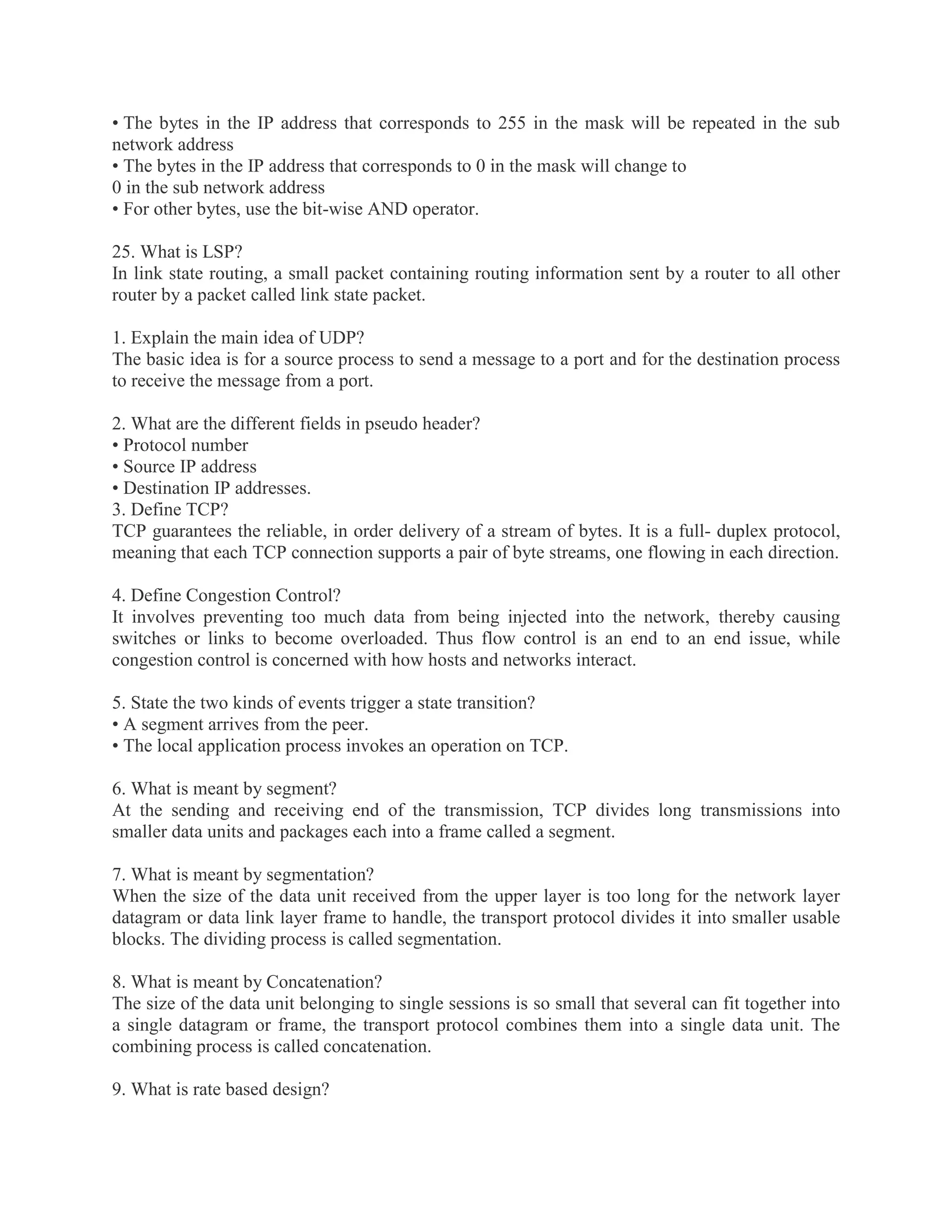 • The bytes in the IP address that corresponds to 255 in the mask will be repeated in the sub
network address
• The bytes in the IP address that corresponds to 0 in the mask will change to
0 in the sub network address
• For other bytes, use the bit-wise AND operator.
25. What is LSP?
In link state routing, a small packet containing routing information sent by a router to all other
router by a packet called link state packet.
1. Explain the main idea of UDP?
The basic idea is for a source process to send a message to a port and for the destination process
to receive the message from a port.
2. What are the different fields in pseudo header?
• Protocol number
• Source IP address
• Destination IP addresses.
3. Define TCP?
TCP guarantees the reliable, in order delivery of a stream of bytes. It is a full- duplex protocol,
meaning that each TCP connection supports a pair of byte streams, one flowing in each direction.
4. Define Congestion Control?
It involves preventing too much data from being injected into the network, thereby causing
switches or links to become overloaded. Thus flow control is an end to an end issue, while
congestion control is concerned with how hosts and networks interact.
5. State the two kinds of events trigger a state transition?
• A segment arrives from the peer.
• The local application process invokes an operation on TCP.
6. What is meant by segment?
At the sending and receiving end of the transmission, TCP divides long transmissions into
smaller data units and packages each into a frame called a segment.
7. What is meant by segmentation?
When the size of the data unit received from the upper layer is too long for the network layer
datagram or data link layer frame to handle, the transport protocol divides it into smaller usable
blocks. The dividing process is called segmentation.
8. What is meant by Concatenation?
The size of the data unit belonging to single sessions is so small that several can fit together into
a single datagram or frame, the transport protocol combines them into a single data unit. The
combining process is called concatenation.
9. What is rate based design?

 