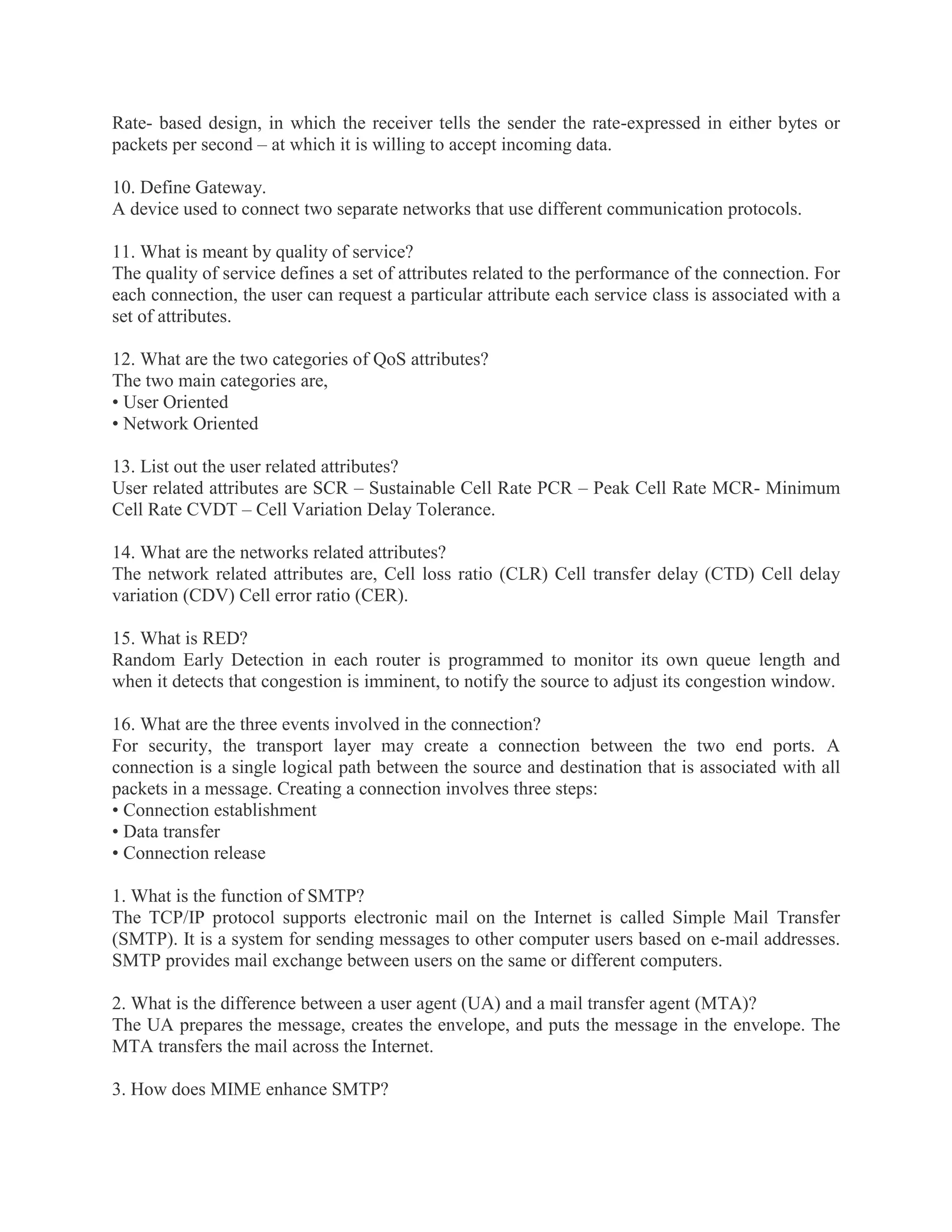 Rate- based design, in which the receiver tells the sender the rate-expressed in either bytes or
packets per second – at which it is willing to accept incoming data.
10. Define Gateway.
A device used to connect two separate networks that use different communication protocols.
11. What is meant by quality of service?
The quality of service defines a set of attributes related to the performance of the connection. For
each connection, the user can request a particular attribute each service class is associated with a
set of attributes.
12. What are the two categories of QoS attributes?
The two main categories are,
• User Oriented
• Network Oriented
13. List out the user related attributes?
User related attributes are SCR – Sustainable Cell Rate PCR – Peak Cell Rate MCR- Minimum
Cell Rate CVDT – Cell Variation Delay Tolerance.
14. What are the networks related attributes?
The network related attributes are, Cell loss ratio (CLR) Cell transfer delay (CTD) Cell delay
variation (CDV) Cell error ratio (CER).
15. What is RED?
Random Early Detection in each router is programmed to monitor its own queue length and
when it detects that congestion is imminent, to notify the source to adjust its congestion window.
16. What are the three events involved in the connection?
For security, the transport layer may create a connection between the two end ports. A
connection is a single logical path between the source and destination that is associated with all
packets in a message. Creating a connection involves three steps:
• Connection establishment
• Data transfer
• Connection release
1. What is the function of SMTP?
The TCP/IP protocol supports electronic mail on the Internet is called Simple Mail Transfer
(SMTP). It is a system for sending messages to other computer users based on e-mail addresses.
SMTP provides mail exchange between users on the same or different computers.
2. What is the difference between a user agent (UA) and a mail transfer agent (MTA)?
The UA prepares the message, creates the envelope, and puts the message in the envelope. The
MTA transfers the mail across the Internet.
3. How does MIME enhance SMTP?

 