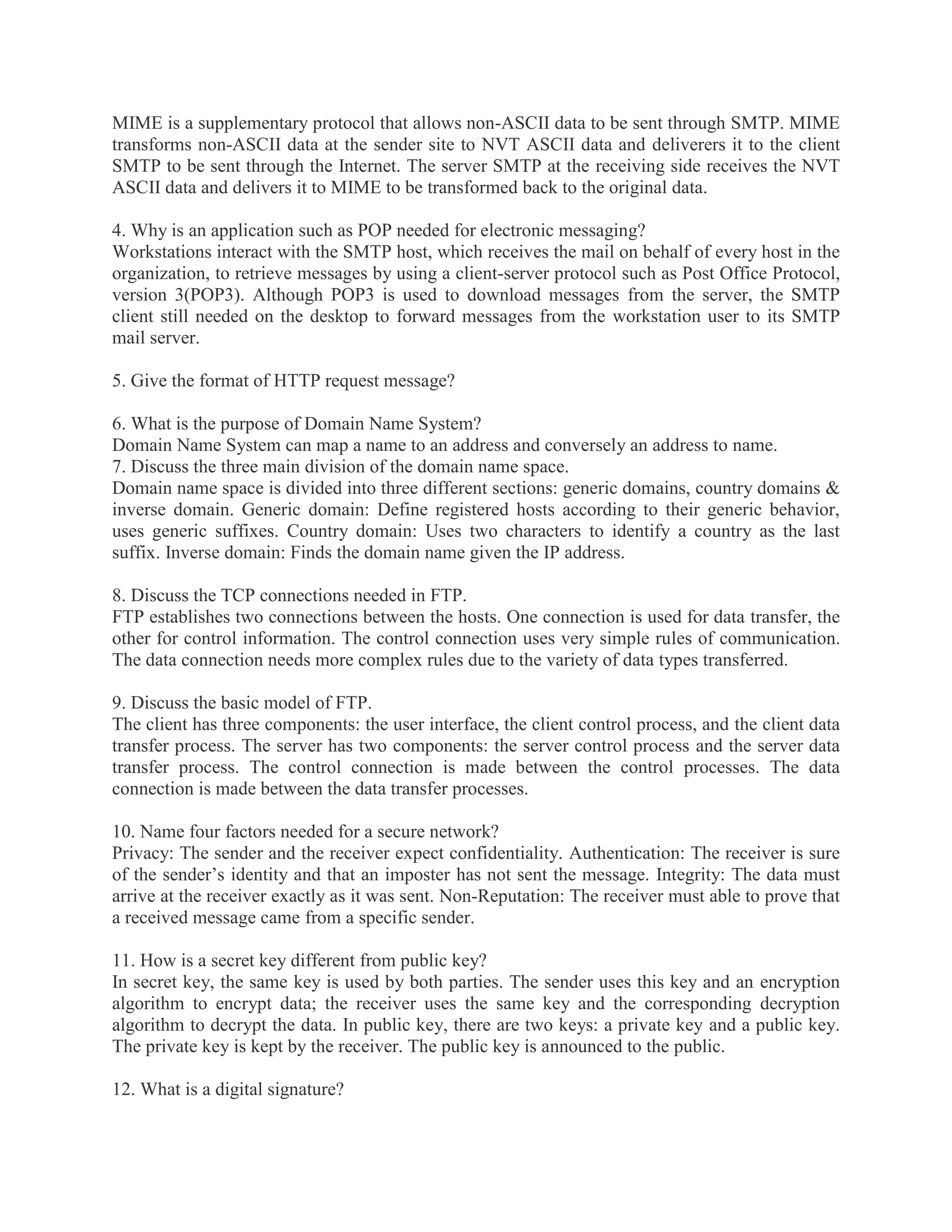 MIME is a supplementary protocol that allows non-ASCII data to be sent through SMTP. MIME
transforms non-ASCII data at the sender site to NVT ASCII data and deliverers it to the client
SMTP to be sent through the Internet. The server SMTP at the receiving side receives the NVT
ASCII data and delivers it to MIME to be transformed back to the original data.
4. Why is an application such as POP needed for electronic messaging?
Workstations interact with the SMTP host, which receives the mail on behalf of every host in the
organization, to retrieve messages by using a client-server protocol such as Post Office Protocol,
version 3(POP3). Although POP3 is used to download messages from the server, the SMTP
client still needed on the desktop to forward messages from the workstation user to its SMTP
mail server.
5. Give the format of HTTP request message?
6. What is the purpose of Domain Name System?
Domain Name System can map a name to an address and conversely an address to name.
7. Discuss the three main division of the domain name space.
Domain name space is divided into three different sections: generic domains, country domains &
inverse domain. Generic domain: Define registered hosts according to their generic behavior,
uses generic suffixes. Country domain: Uses two characters to identify a country as the last
suffix. Inverse domain: Finds the domain name given the IP address.
8. Discuss the TCP connections needed in FTP.
FTP establishes two connections between the hosts. One connection is used for data transfer, the
other for control information. The control connection uses very simple rules of communication.
The data connection needs more complex rules due to the variety of data types transferred.
9. Discuss the basic model of FTP.
The client has three components: the user interface, the client control process, and the client data
transfer process. The server has two components: the server control process and the server data
transfer process. The control connection is made between the control processes. The data
connection is made between the data transfer processes.
10. Name four factors needed for a secure network?
Privacy: The sender and the receiver expect confidentiality. Authentication: The receiver is sure
of the sender’s identity and that an imposter has not sent the message. Integrity: The data must
arrive at the receiver exactly as it was sent. Non-Reputation: The receiver must able to prove that
a received message came from a specific sender.
11. How is a secret key different from public key?
In secret key, the same key is used by both parties. The sender uses this key and an encryption
algorithm to encrypt data; the receiver uses the same key and the corresponding decryption
algorithm to decrypt the data. In public key, there are two keys: a private key and a public key.
The private key is kept by the receiver. The public key is announced to the public.
12. What is a digital signature?

 