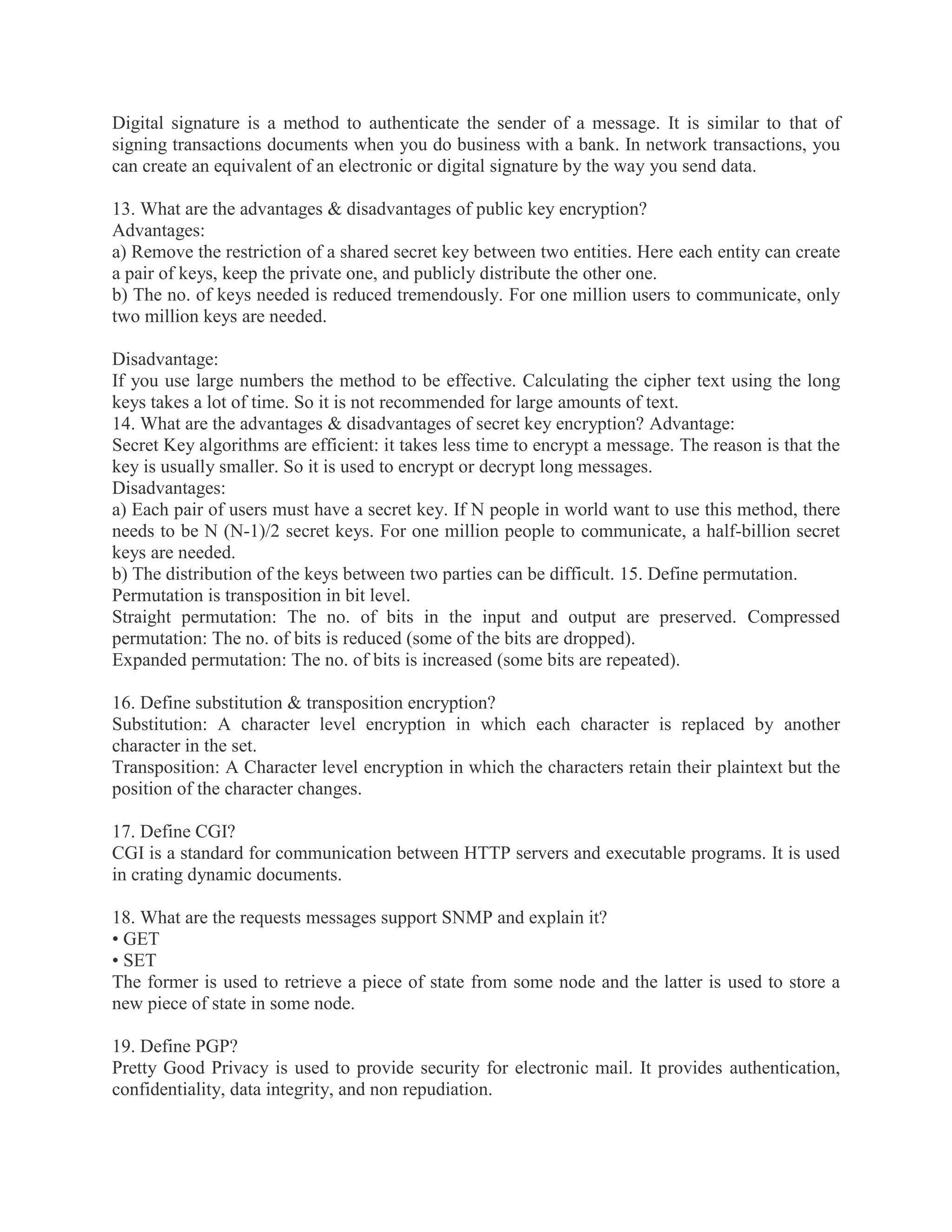 Digital signature is a method to authenticate the sender of a message. It is similar to that of
signing transactions documents when you do business with a bank. In network transactions, you
can create an equivalent of an electronic or digital signature by the way you send data.
13. What are the advantages & disadvantages of public key encryption?
Advantages:
a) Remove the restriction of a shared secret key between two entities. Here each entity can create
a pair of keys, keep the private one, and publicly distribute the other one.
b) The no. of keys needed is reduced tremendously. For one million users to communicate, only
two million keys are needed.
Disadvantage:
If you use large numbers the method to be effective. Calculating the cipher text using the long
keys takes a lot of time. So it is not recommended for large amounts of text.
14. What are the advantages & disadvantages of secret key encryption? Advantage:
Secret Key algorithms are efficient: it takes less time to encrypt a message. The reason is that the
key is usually smaller. So it is used to encrypt or decrypt long messages.
Disadvantages:
a) Each pair of users must have a secret key. If N people in world want to use this method, there
needs to be N (N-1)/2 secret keys. For one million people to communicate, a half-billion secret
keys are needed.
b) The distribution of the keys between two parties can be difficult. 15. Define permutation.
Permutation is transposition in bit level.
Straight permutation: The no. of bits in the input and output are preserved. Compressed
permutation: The no. of bits is reduced (some of the bits are dropped).
Expanded permutation: The no. of bits is increased (some bits are repeated).
16. Define substitution & transposition encryption?
Substitution: A character level encryption in which each character is replaced by another
character in the set.
Transposition: A Character level encryption in which the characters retain their plaintext but the
position of the character changes.
17. Define CGI?
CGI is a standard for communication between HTTP servers and executable programs. It is used
in crating dynamic documents.
18. What are the requests messages support SNMP and explain it?
• GET
• SET
The former is used to retrieve a piece of state from some node and the latter is used to store a
new piece of state in some node.
19. Define PGP?
Pretty Good Privacy is used to provide security for electronic mail. It provides authentication,
confidentiality, data integrity, and non repudiation.

 