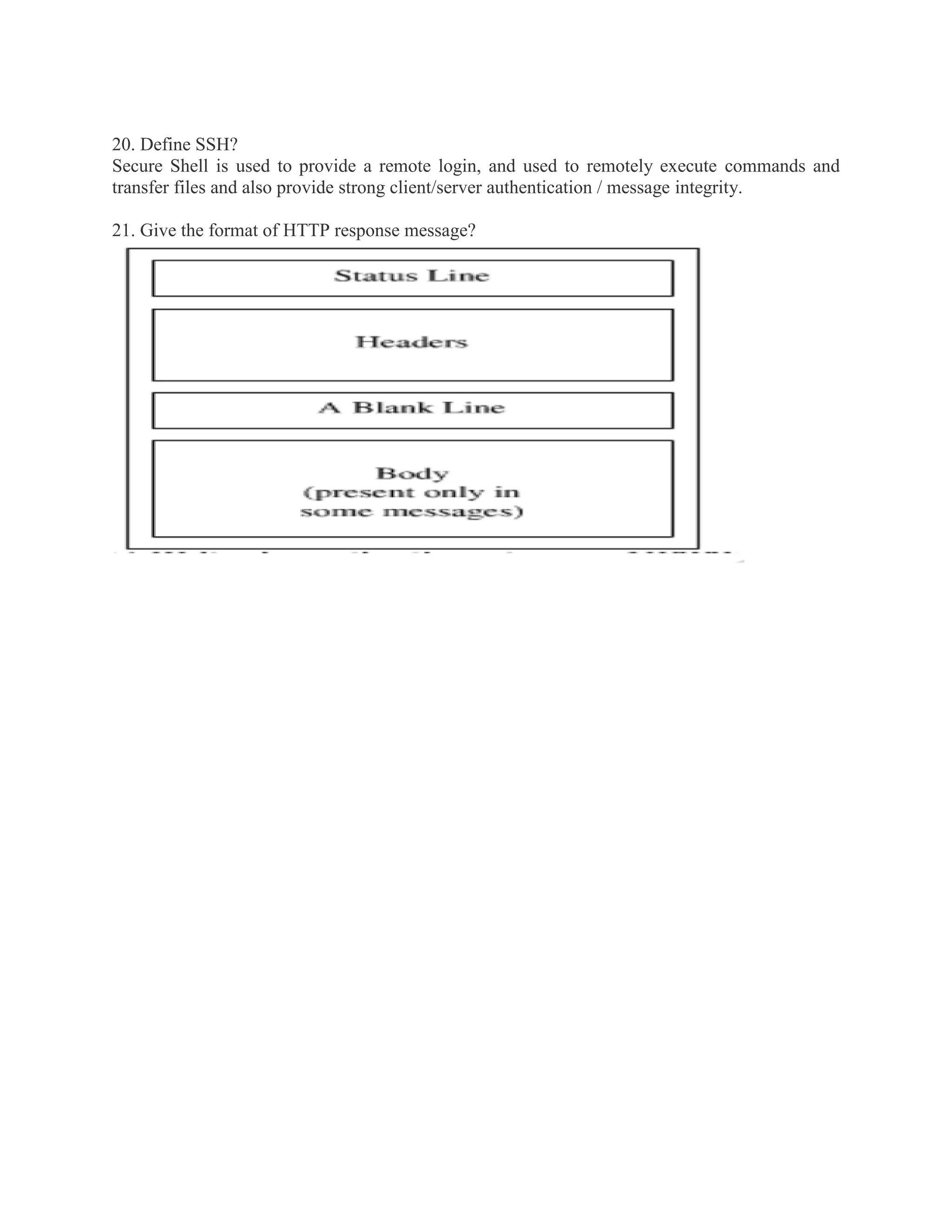 20. Define SSH?
Secure Shell is used to provide a remote login, and used to remotely execute commands and
transfer files and also provide strong client/server authentication / message integrity.
21. Give the format of HTTP response message?

 