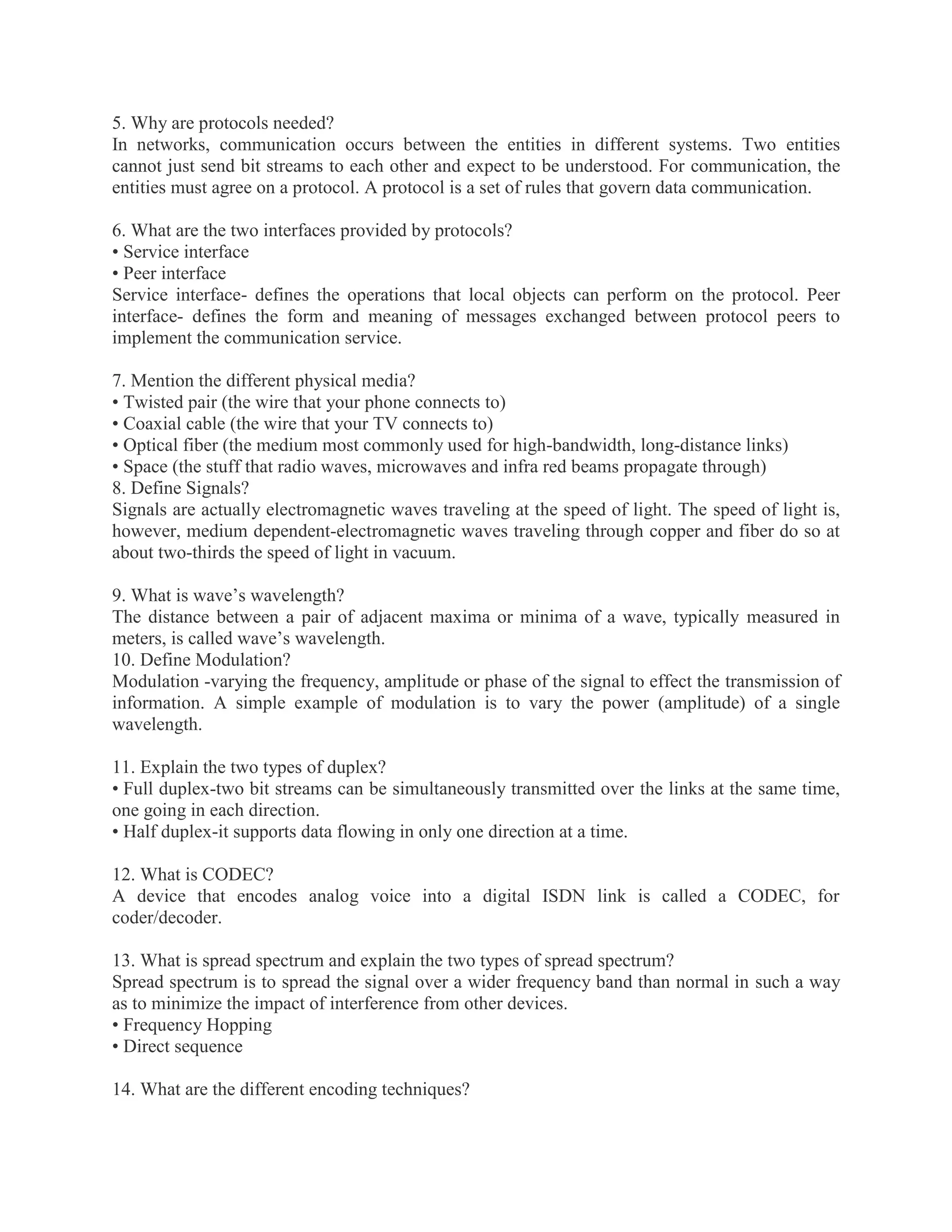 5. Why are protocols needed?
In networks, communication occurs between the entities in different systems. Two entities
cannot just send bit streams to each other and expect to be understood. For communication, the
entities must agree on a protocol. A protocol is a set of rules that govern data communication.
6. What are the two interfaces provided by protocols?
• Service interface
• Peer interface
Service interface- defines the operations that local objects can perform on the protocol. Peer
interface- defines the form and meaning of messages exchanged between protocol peers to
implement the communication service.
7. Mention the different physical media?
• Twisted pair (the wire that your phone connects to)
• Coaxial cable (the wire that your TV connects to)
• Optical fiber (the medium most commonly used for high-bandwidth, long-distance links)
• Space (the stuff that radio waves, microwaves and infra red beams propagate through)
8. Define Signals?
Signals are actually electromagnetic waves traveling at the speed of light. The speed of light is,
however, medium dependent-electromagnetic waves traveling through copper and fiber do so at
about two-thirds the speed of light in vacuum.
9. What is wave’s wavelength?
The distance between a pair of adjacent maxima or minima of a wave, typically measured in
meters, is called wave’s wavelength.
10. Define Modulation?
Modulation -varying the frequency, amplitude or phase of the signal to effect the transmission of
information. A simple example of modulation is to vary the power (amplitude) of a single
wavelength.
11. Explain the two types of duplex?
• Full duplex-two bit streams can be simultaneously transmitted over the links at the same time,
one going in each direction.
• Half duplex-it supports data flowing in only one direction at a time.
12. What is CODEC?
A device that encodes analog voice into a digital ISDN link is called a CODEC, for
coder/decoder.
13. What is spread spectrum and explain the two types of spread spectrum?
Spread spectrum is to spread the signal over a wider frequency band than normal in such a way
as to minimize the impact of interference from other devices.
• Frequency Hopping
• Direct sequence
14. What are the different encoding techniques?

 