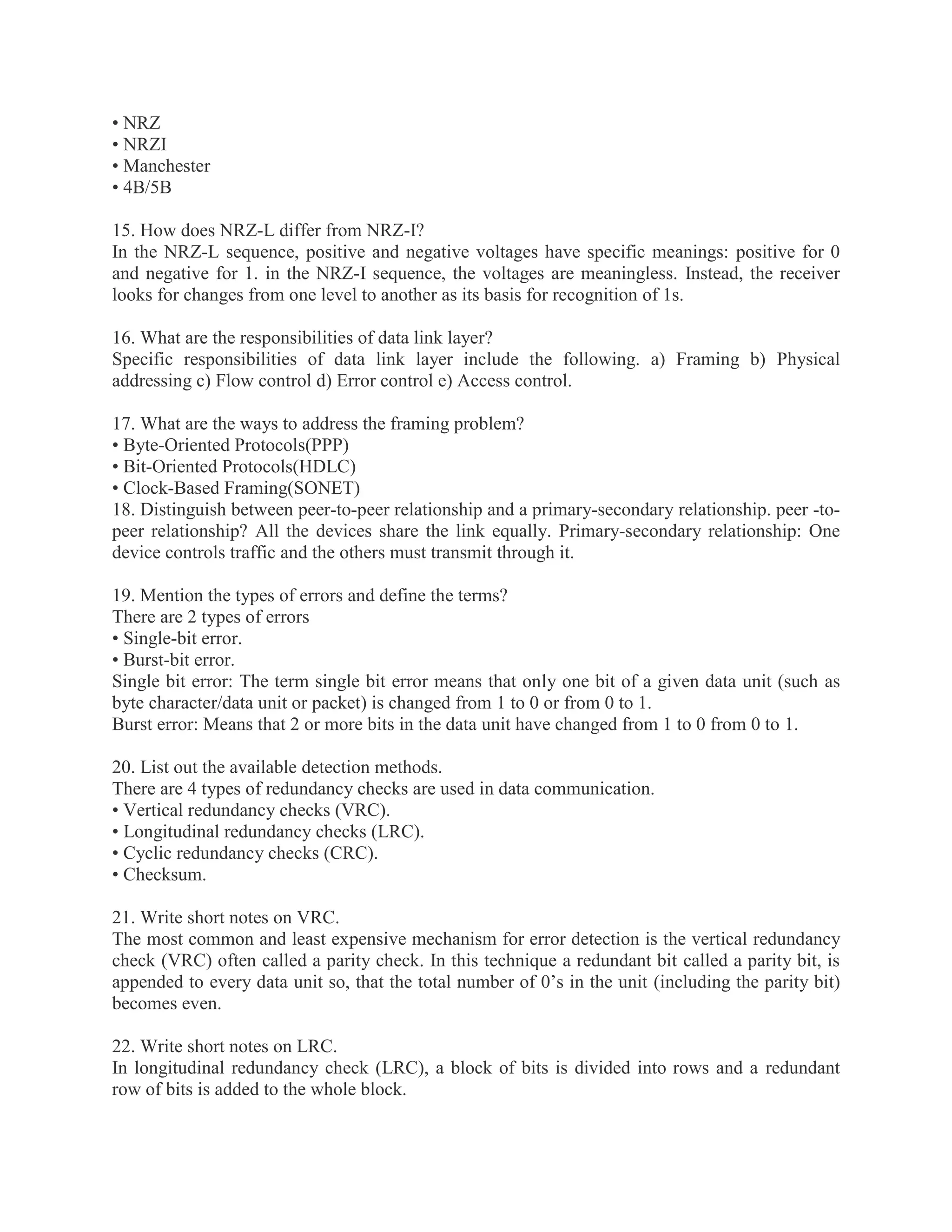 • NRZ
• NRZI
• Manchester
• 4B/5B
15. How does NRZ-L differ from NRZ-I?
In the NRZ-L sequence, positive and negative voltages have specific meanings: positive for 0
and negative for 1. in the NRZ-I sequence, the voltages are meaningless. Instead, the receiver
looks for changes from one level to another as its basis for recognition of 1s.
16. What are the responsibilities of data link layer?
Specific responsibilities of data link layer include the following. a) Framing b) Physical
addressing c) Flow control d) Error control e) Access control.
17. What are the ways to address the framing problem?
• Byte-Oriented Protocols(PPP)
• Bit-Oriented Protocols(HDLC)
• Clock-Based Framing(SONET)
18. Distinguish between peer-to-peer relationship and a primary-secondary relationship. peer -topeer relationship? All the devices share the link equally. Primary-secondary relationship: One
device controls traffic and the others must transmit through it.
19. Mention the types of errors and define the terms?
There are 2 types of errors
• Single-bit error.
• Burst-bit error.
Single bit error: The term single bit error means that only one bit of a given data unit (such as
byte character/data unit or packet) is changed from 1 to 0 or from 0 to 1.
Burst error: Means that 2 or more bits in the data unit have changed from 1 to 0 from 0 to 1.
20. List out the available detection methods.
There are 4 types of redundancy checks are used in data communication.
• Vertical redundancy checks (VRC).
• Longitudinal redundancy checks (LRC).
• Cyclic redundancy checks (CRC).
• Checksum.
21. Write short notes on VRC.
The most common and least expensive mechanism for error detection is the vertical redundancy
check (VRC) often called a parity check. In this technique a redundant bit called a parity bit, is
appended to every data unit so, that the total number of 0’s in the unit (including the parity bit)
becomes even.
22. Write short notes on LRC.
In longitudinal redundancy check (LRC), a block of bits is divided into rows and a redundant
row of bits is added to the whole block.

 
