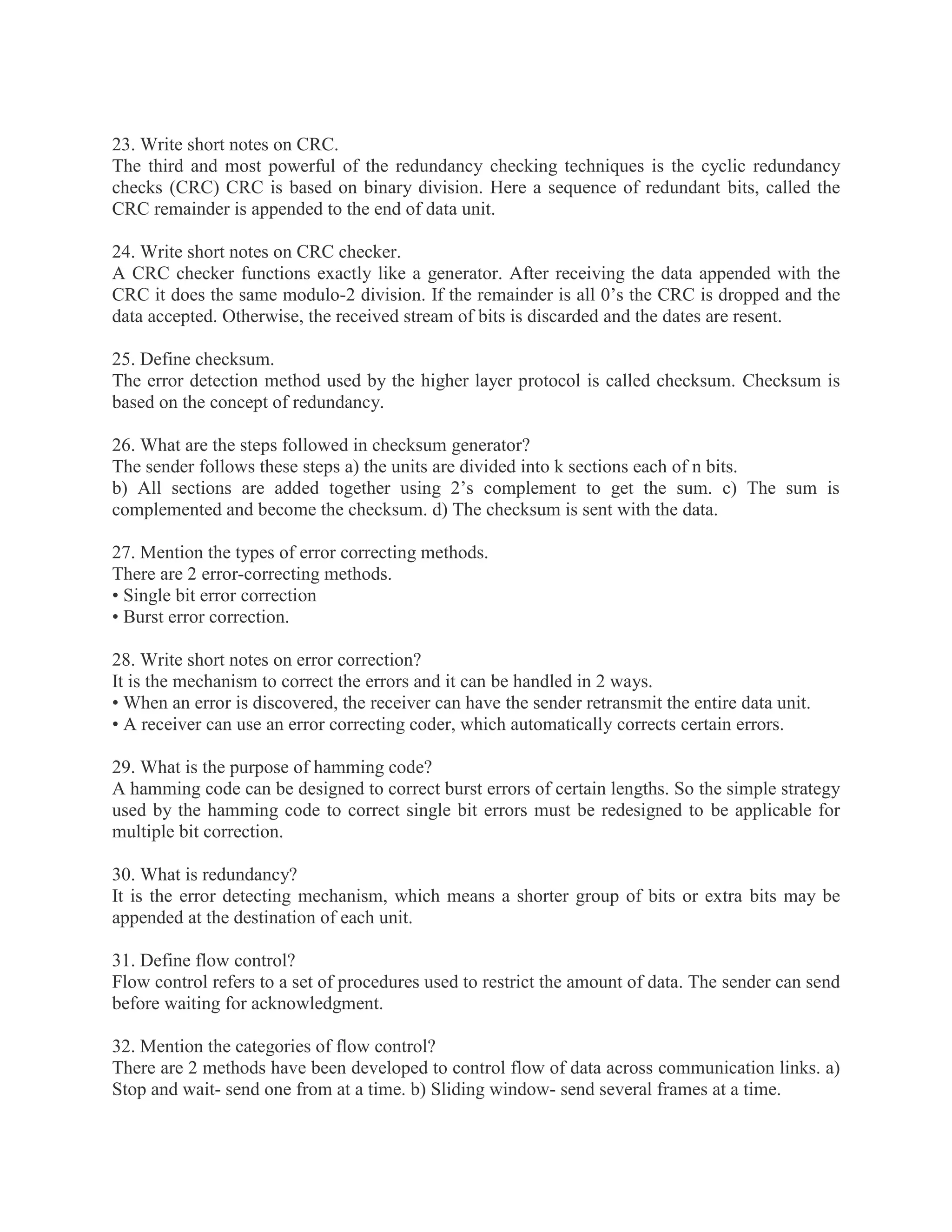 23. Write short notes on CRC.
The third and most powerful of the redundancy checking techniques is the cyclic redundancy
checks (CRC) CRC is based on binary division. Here a sequence of redundant bits, called the
CRC remainder is appended to the end of data unit.
24. Write short notes on CRC checker.
A CRC checker functions exactly like a generator. After receiving the data appended with the
CRC it does the same modulo-2 division. If the remainder is all 0’s the CRC is dropped and the
data accepted. Otherwise, the received stream of bits is discarded and the dates are resent.
25. Define checksum.
The error detection method used by the higher layer protocol is called checksum. Checksum is
based on the concept of redundancy.
26. What are the steps followed in checksum generator?
The sender follows these steps a) the units are divided into k sections each of n bits.
b) All sections are added together using 2’s complement to get the sum. c) The sum is
complemented and become the checksum. d) The checksum is sent with the data.
27. Mention the types of error correcting methods.
There are 2 error-correcting methods.
• Single bit error correction
• Burst error correction.
28. Write short notes on error correction?
It is the mechanism to correct the errors and it can be handled in 2 ways.
• When an error is discovered, the receiver can have the sender retransmit the entire data unit.
• A receiver can use an error correcting coder, which automatically corrects certain errors.
29. What is the purpose of hamming code?
A hamming code can be designed to correct burst errors of certain lengths. So the simple strategy
used by the hamming code to correct single bit errors must be redesigned to be applicable for
multiple bit correction.
30. What is redundancy?
It is the error detecting mechanism, which means a shorter group of bits or extra bits may be
appended at the destination of each unit.
31. Define flow control?
Flow control refers to a set of procedures used to restrict the amount of data. The sender can send
before waiting for acknowledgment.
32. Mention the categories of flow control?
There are 2 methods have been developed to control flow of data across communication links. a)
Stop and wait- send one from at a time. b) Sliding window- send several frames at a time.

 