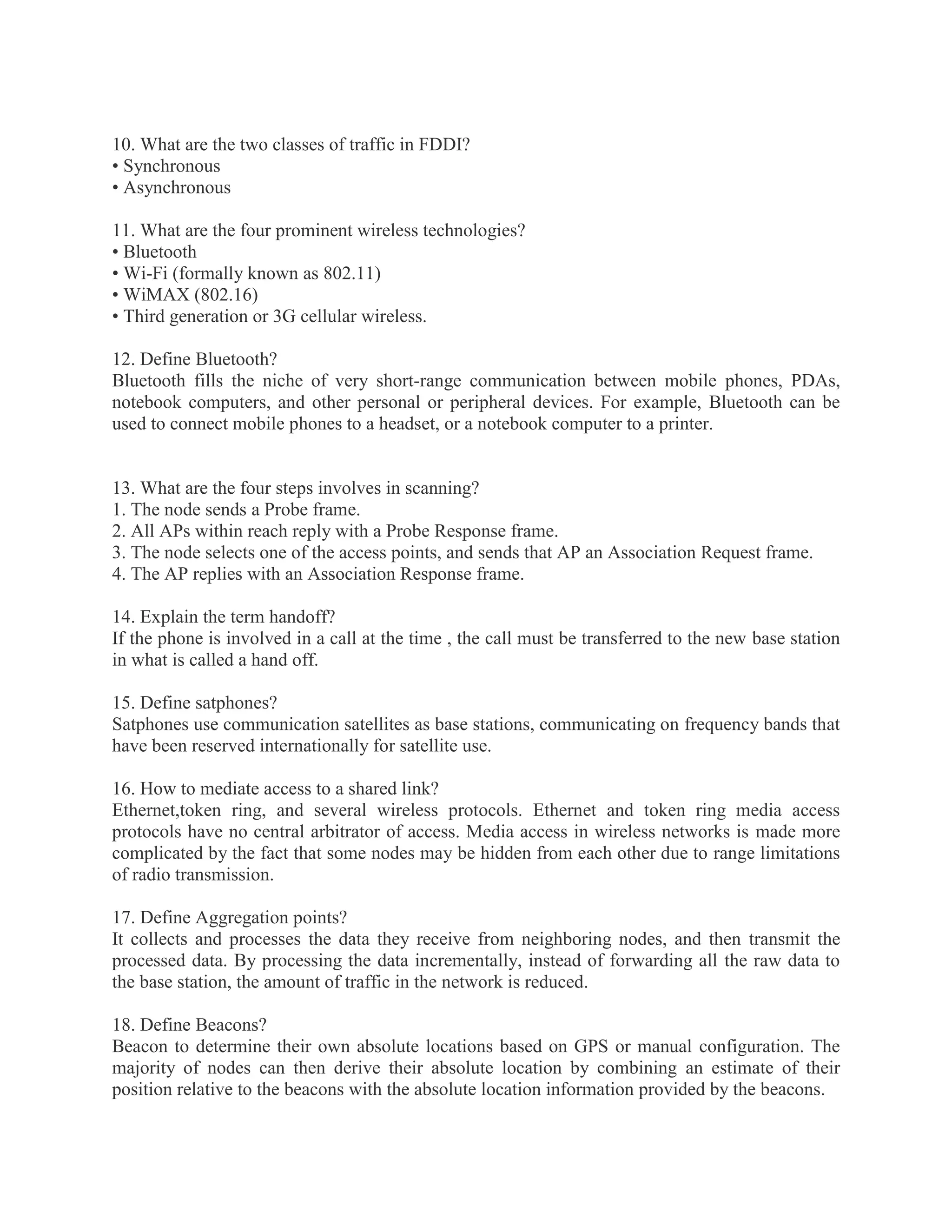 10. What are the two classes of traffic in FDDI?
• Synchronous
• Asynchronous
11. What are the four prominent wireless technologies?
• Bluetooth
• Wi-Fi (formally known as 802.11)
• WiMAX (802.16)
• Third generation or 3G cellular wireless.
12. Define Bluetooth?
Bluetooth fills the niche of very short-range communication between mobile phones, PDAs,
notebook computers, and other personal or peripheral devices. For example, Bluetooth can be
used to connect mobile phones to a headset, or a notebook computer to a printer.

13. What are the four steps involves in scanning?
1. The node sends a Probe frame.
2. All APs within reach reply with a Probe Response frame.
3. The node selects one of the access points, and sends that AP an Association Request frame.
4. The AP replies with an Association Response frame.
14. Explain the term handoff?
If the phone is involved in a call at the time , the call must be transferred to the new base station
in what is called a hand off.
15. Define satphones?
Satphones use communication satellites as base stations, communicating on frequency bands that
have been reserved internationally for satellite use.
16. How to mediate access to a shared link?
Ethernet,token ring, and several wireless protocols. Ethernet and token ring media access
protocols have no central arbitrator of access. Media access in wireless networks is made more
complicated by the fact that some nodes may be hidden from each other due to range limitations
of radio transmission.
17. Define Aggregation points?
It collects and processes the data they receive from neighboring nodes, and then transmit the
processed data. By processing the data incrementally, instead of forwarding all the raw data to
the base station, the amount of traffic in the network is reduced.
18. Define Beacons?
Beacon to determine their own absolute locations based on GPS or manual configuration. The
majority of nodes can then derive their absolute location by combining an estimate of their
position relative to the beacons with the absolute location information provided by the beacons.

 