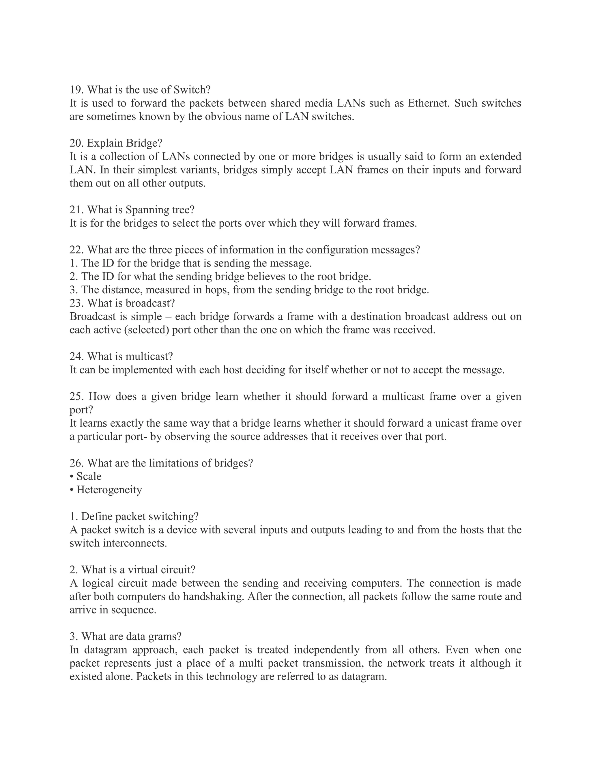 19. What is the use of Switch?
It is used to forward the packets between shared media LANs such as Ethernet. Such switches
are sometimes known by the obvious name of LAN switches.
20. Explain Bridge?
It is a collection of LANs connected by one or more bridges is usually said to form an extended
LAN. In their simplest variants, bridges simply accept LAN frames on their inputs and forward
them out on all other outputs.
21. What is Spanning tree?
It is for the bridges to select the ports over which they will forward frames.
22. What are the three pieces of information in the configuration messages?
1. The ID for the bridge that is sending the message.
2. The ID for what the sending bridge believes to the root bridge.
3. The distance, measured in hops, from the sending bridge to the root bridge.
23. What is broadcast?
Broadcast is simple – each bridge forwards a frame with a destination broadcast address out on
each active (selected) port other than the one on which the frame was received.
24. What is multicast?
It can be implemented with each host deciding for itself whether or not to accept the message.
25. How does a given bridge learn whether it should forward a multicast frame over a given
port?
It learns exactly the same way that a bridge learns whether it should forward a unicast frame over
a particular port- by observing the source addresses that it receives over that port.
26. What are the limitations of bridges?
• Scale
• Heterogeneity
1. Define packet switching?
A packet switch is a device with several inputs and outputs leading to and from the hosts that the
switch interconnects.
2. What is a virtual circuit?
A logical circuit made between the sending and receiving computers. The connection is made
after both computers do handshaking. After the connection, all packets follow the same route and
arrive in sequence.
3. What are data grams?
In datagram approach, each packet is treated independently from all others. Even when one
packet represents just a place of a multi packet transmission, the network treats it although it
existed alone. Packets in this technology are referred to as datagram.

 