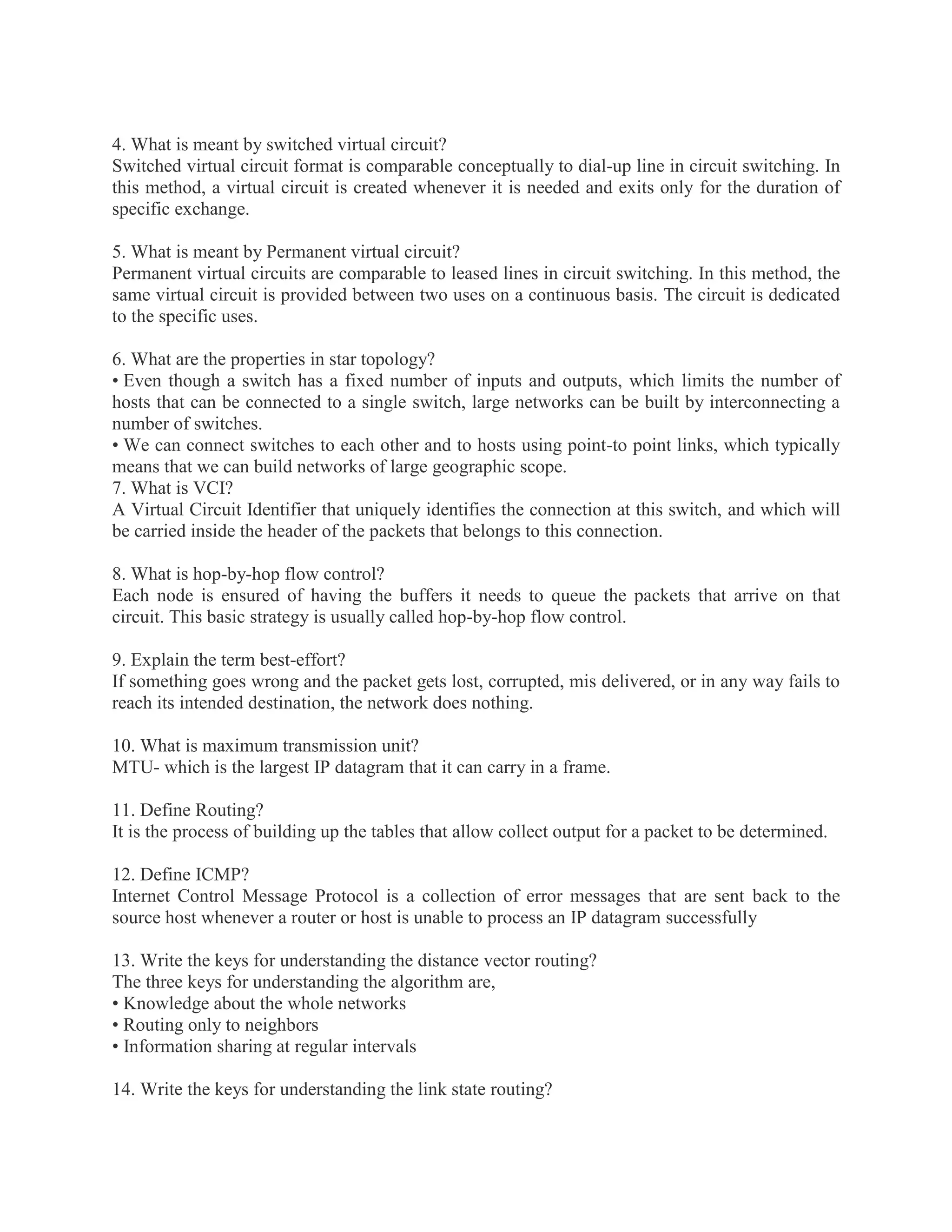4. What is meant by switched virtual circuit?
Switched virtual circuit format is comparable conceptually to dial-up line in circuit switching. In
this method, a virtual circuit is created whenever it is needed and exits only for the duration of
specific exchange.
5. What is meant by Permanent virtual circuit?
Permanent virtual circuits are comparable to leased lines in circuit switching. In this method, the
same virtual circuit is provided between two uses on a continuous basis. The circuit is dedicated
to the specific uses.
6. What are the properties in star topology?
• Even though a switch has a fixed number of inputs and outputs, which limits the number of
hosts that can be connected to a single switch, large networks can be built by interconnecting a
number of switches.
• We can connect switches to each other and to hosts using point-to point links, which typically
means that we can build networks of large geographic scope.
7. What is VCI?
A Virtual Circuit Identifier that uniquely identifies the connection at this switch, and which will
be carried inside the header of the packets that belongs to this connection.
8. What is hop-by-hop flow control?
Each node is ensured of having the buffers it needs to queue the packets that arrive on that
circuit. This basic strategy is usually called hop-by-hop flow control.
9. Explain the term best-effort?
If something goes wrong and the packet gets lost, corrupted, mis delivered, or in any way fails to
reach its intended destination, the network does nothing.
10. What is maximum transmission unit?
MTU- which is the largest IP datagram that it can carry in a frame.
11. Define Routing?
It is the process of building up the tables that allow collect output for a packet to be determined.
12. Define ICMP?
Internet Control Message Protocol is a collection of error messages that are sent back to the
source host whenever a router or host is unable to process an IP datagram successfully
13. Write the keys for understanding the distance vector routing?
The three keys for understanding the algorithm are,
• Knowledge about the whole networks
• Routing only to neighbors
• Information sharing at regular intervals
14. Write the keys for understanding the link state routing?

 