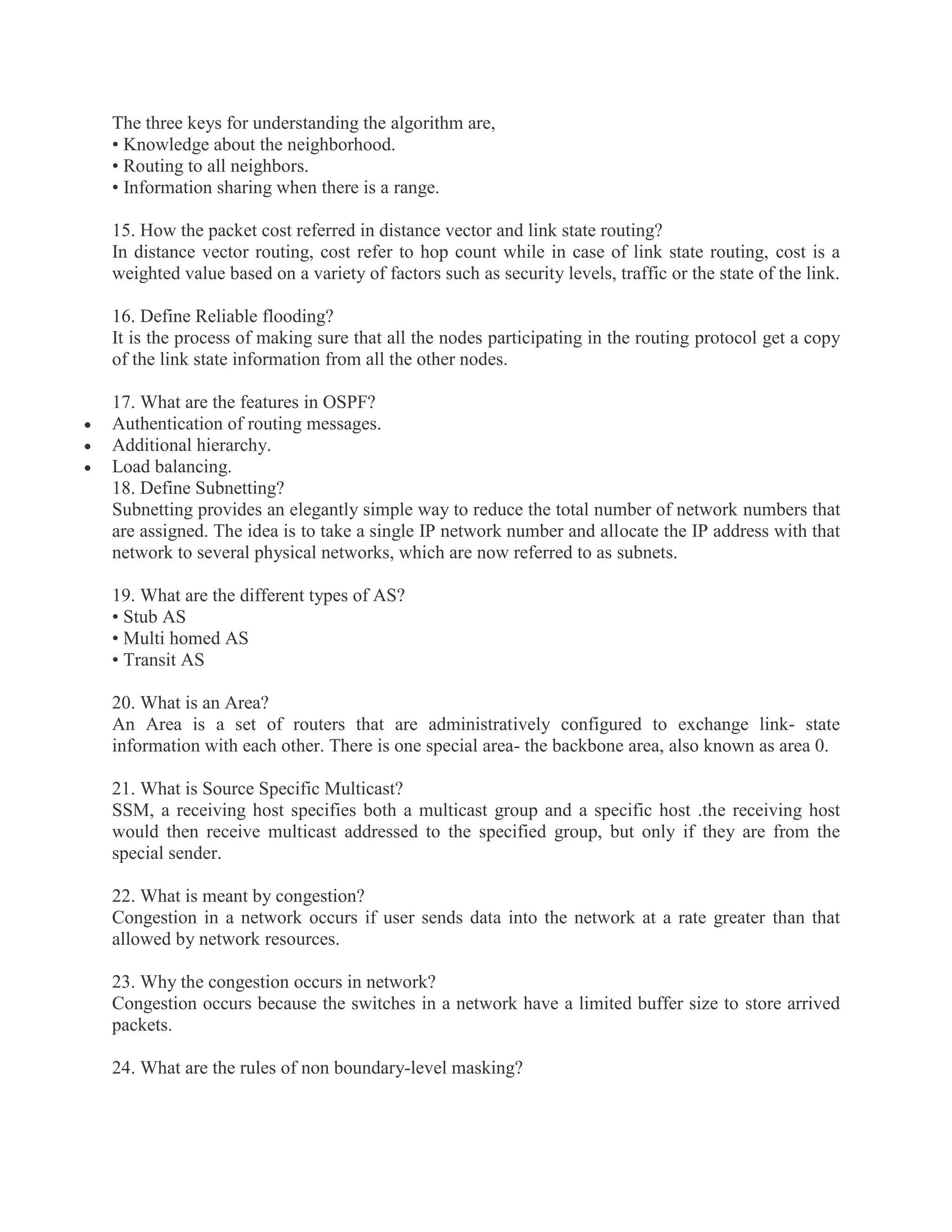 The three keys for understanding the algorithm are,
• Knowledge about the neighborhood.
• Routing to all neighbors.
• Information sharing when there is a range.
15. How the packet cost referred in distance vector and link state routing?
In distance vector routing, cost refer to hop count while in case of link state routing, cost is a
weighted value based on a variety of factors such as security levels, traffic or the state of the link.
16. Define Reliable flooding?
It is the process of making sure that all the nodes participating in the routing protocol get a copy
of the link state information from all the other nodes.




17. What are the features in OSPF?
Authentication of routing messages.
Additional hierarchy.
Load balancing.
18. Define Subnetting?
Subnetting provides an elegantly simple way to reduce the total number of network numbers that
are assigned. The idea is to take a single IP network number and allocate the IP address with that
network to several physical networks, which are now referred to as subnets.
19. What are the different types of AS?
• Stub AS
• Multi homed AS
• Transit AS
20. What is an Area?
An Area is a set of routers that are administratively configured to exchange link- state
information with each other. There is one special area- the backbone area, also known as area 0.
21. What is Source Specific Multicast?
SSM, a receiving host specifies both a multicast group and a specific host .the receiving host
would then receive multicast addressed to the specified group, but only if they are from the
special sender.
22. What is meant by congestion?
Congestion in a network occurs if user sends data into the network at a rate greater than that
allowed by network resources.
23. Why the congestion occurs in network?
Congestion occurs because the switches in a network have a limited buffer size to store arrived
packets.
24. What are the rules of non boundary-level masking?

 
