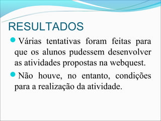 RESULTADOS
Várias tentativas foram feitas para
 que os alunos pudessem desenvolver
 as atividades propostas na webquest.
Não houve, no entanto, condições
 para a realização da atividade.
 