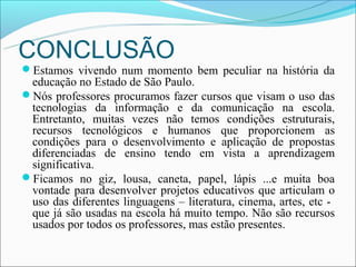 CONCLUSÃO
Estamos vivendo num momento bem peculiar na história da
 educação no Estado de São Paulo.
Nós professores procuramos fazer cursos que visam o uso das
 tecnologias da informação e da comunicação na escola.
 Entretanto, muitas vezes não temos condições estruturais,
 recursos tecnológicos e humanos que proporcionem as
 condições para o desenvolvimento e aplicação de propostas
 diferenciadas de ensino tendo em vista a aprendizagem
 significativa.
Ficamos no giz, lousa, caneta, papel, lápis ...e muita boa
 vontade para desenvolver projetos educativos que articulam o
 uso das diferentes linguagens – literatura, cinema, artes, etc -
 que já são usadas na escola há muito tempo. Não são recursos
 usados por todos os professores, mas estão presentes.
 