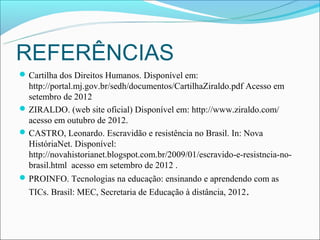 REFERÊNCIAS
 Cartilha dos Direitos Humanos. Disponível em:
  http://portal.mj.gov.br/sedh/documentos/CartilhaZiraldo.pdf Acesso em
  setembro de 2012
 ZIRALDO. (web site oficial) Disponível em: http://www.ziraldo.com/
  acesso em outubro de 2012.
 CASTRO, Leonardo. Escravidão e resistência no Brasil. In: Nova
  HistóriaNet. Disponível:
  http://novahistorianet.blogspot.com.br/2009/01/escravido-e-resistncia-no-
  brasil.html acesso em setembro de 2012 .
 PROINFO. Tecnologias na educação: ensinando e aprendendo com as
  TICs. Brasil: MEC, Secretaria de Educação à distância, 2012 .
 
