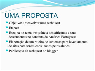 UMA PROPOSTA
Objetivo: desenvolver uma webquest
Etapas:
Escolha do tema: resistência dos africanos e seus
 descendentes no contexto da América Portuguesa
Elaboração de um roteiro de subtemas para levantamento
 de sites para serem consultados pelos alunos.
Publicação da webquest no blogger
 