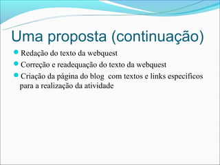 Uma proposta (continuação)
Redação do texto da webquest
Correção e readequação do texto da webquest
Criação da página do blog com textos e links específicos
 para a realização da atividade
 