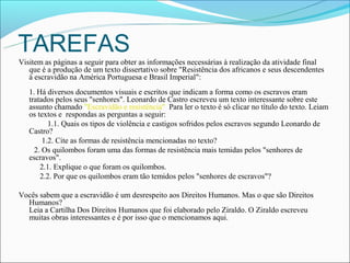 TAREFAS
Visitem as páginas a seguir para obter as informações necessárias à realização da atividade final
   que é a produção de um texto dissertativo sobre "Resistência dos africanos e seus descendentes
   à escravidão na América Portuguesa e Brasil Imperial":
   1. Há diversos documentos visuais e escritos que indicam a forma como os escravos eram
   tratados pelos seus "senhores". Leonardo de Castro escreveu um texto interessante sobre este
   assunto chamado "Escravidão e resistência" Para ler o texto é só clicar no título do texto. Leiam
   os textos e respondas as perguntas a seguir:
          1.1. Quais os tipos de violência e castigos sofridos pelos escravos segundo Leonardo de
   Castro?
        1.2. Cite as formas de resistência mencionadas no texto?
     2. Os quilombos foram uma das formas de resistência mais temidas pelos "senhores de
   escravos".
       2.1. Explique o que foram os quilombos.
       2.2. Por que os quilombos eram tão temidos pelos "senhores de escravos"?

Vocês sabem que a escravidão é um desrespeito aos Direitos Humanos. Mas o que são Direitos
  Humanos?
  Leia a Cartilha Dos Direitos Humanos que foi elaborado pelo Ziraldo. O Ziraldo escreveu
  muitas obras interessantes e é por isso que o mencionamos aqui.
 