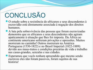 CONCLUSÃO
O estudo sobre a resistência de africanos e seus descendentes à
 escravidão está diretamente associada à negação dos direitos
 humanos.
A luta pela sobrevivência das pessoas que foram escravizadas
 demonstra que os africanos e seus descendentes não agiram
 apaticamente à situação que lhes foi imposta. Da África ao
 continente americano sofreram privações e opressões. Muitos
 morreram no caminho! Outros morreram na América
 Portuguesa (1530-1822) e no Brasil Imperial (1822-1889)
 devido aos maus-tratos e condições precárias de vida e trabalho
 nas casas-grandes, senzalas e nas cidades.
Esperamos que vocês tenham apreendido que mesmo sendo
 escravos eles não foram passivos, foram sujeitos de sua
 história!
 