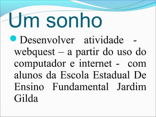 Um sonho
Desenvolver atividade -
webquest – a partir do uso do
computador e internet - com
alunos da Escola Estadual De
Ensino Fundamental Jardim
Gilda
 