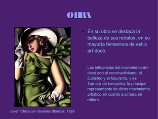 OBRAOBRA
●
En su obra se destaca la
belleza de sus retratos, en su
mayoría femeninos de estilo
art-decó.
●
Las influencias del movimiento art-
decó son el constructivismo, el
cubismo y el futurismo, y es
Tamara de Lempicka, la principal
representante de dicho movimiento
artístico en cuanto a pintura se
refiere.
Joven Chica con Guantes Blancos, 1929
 