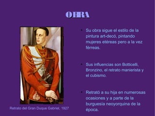 OBRAOBRA
●
Su obra sigue el estilo de la
pintura art-decó, pintando
mujeres etéreas pero a la vez
férreas.
●
Sus influencias son Botticelli,
Bronzino, el retrato manierista y
el cubismo.
●
Retrató a su hija en numerosas
ocasiones y a parte de la
burguesía neoyorquina de la
época.Retrato del Gran Duque Gabriel, 1927
 