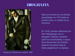 BIOGRAFIABIOGRAFIA
●
Nace en el seno de una familia
acaudalada, en 1910 pinta su
primera obra, un retrato de su
hermana.
●
En 1916, contrae matrimonio en
San Petersburgo con el
abogado Tadeusz Lempicki,
quien fue encarcelado a causa
de la Revolución de Octubre,
saliendo de prisión bajo la
fianza pagada por su esposa.
Retrato de Tadeusz de Lempicki, 1928
 