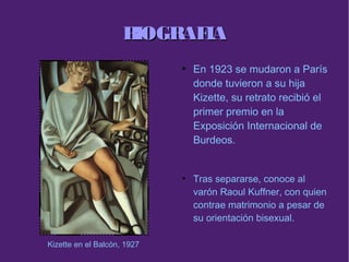 BIOGRAFIABIOGRAFIA
●
En 1923 se mudaron a París
donde tuvieron a su hija
Kizette, su retrato recibió el
primer premio en la
Exposición Internacional de
Burdeos.
●
Tras separarse, conoce al
varón Raoul Kuffner, con quien
contrae matrimonio a pesar de
su orientación bisexual.
Kizette en el Balcón, 1927
 