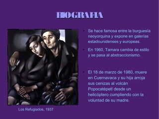 BIOGRAFIABIOGRAFIA
●
Se hace famosa entre la burguesía
neoyorquina y expone en galerías
estadounidenses y europeas.
●
En 1960, Tamara cambia de estilo
y se pasa al abstraccionismo.
●
El 18 de marzo de 1980, muere
en Cuernavaca y su hija arroja
sus cenizas al volcán
Popocatépetl desde un
helicóptero cumpliendo con la
voluntad de su madre.
Los Refugiados, 1937
 