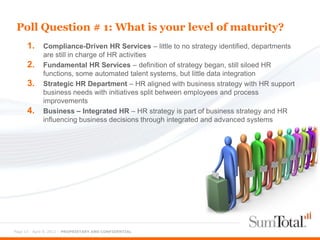 Poll Question # 1: What is your level of maturity?
      1.     Compliance-Driven HR Services – little to no strategy identified, departments
             are still in charge of HR activities
      2.     Fundamental HR Services – definition of strategy began, still siloed HR
             functions, some automated talent systems, but little data integration
      3.     Strategic HR Department – HR aligned with business strategy with HR support
             business needs with initiatives split between employees and process
             improvements
      4.     Business – Integrated HR – HR strategy is part of business strategy and HR
             influencing business decisions through integrated and advanced systems




Page 12 - April 9, 2012 – PROPRIETARY AND CONFIDENTIAL
 