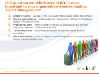 Poll Question #2: Which area of ROI is most
 important to your organization when evaluating
 Talent Management?
      A.     Efficiency gains – savings in time to execute HR processes across the company
      B.     Direct cost avoidance – not having to pay maintenance, hardware or headcount
             related to multiple systems
      C.     Productivity gains – More productive employees /organization due to better
             alignment / execution of business objectives
      D.     Talent Acquisition – Becoming an employer of choice to attract the best
             candidates
      E.     Reduced turnover – better employee morale driving reduced turnover, especially
             among high performers in org.




Page 34 - April 9, 2012 – PROPRIETARY AND CONFIDENTIAL
 